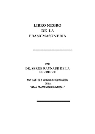 LIBRO NEGRO
      DE LA
 FRANCMASONERIA




               POR
DR. SERGE RAYNAUD DE LA
        FERRIERE

MUY ILUSTRE Y SUBLIME GRAN MAESTRE
              DE LA
  GRAN FRATERNIDAD UNIVERSAL
 
