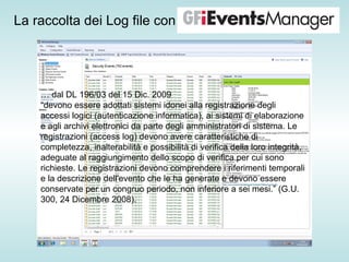 La raccolta dei Log file con …  dal DL 196/03 del 15 Dic. 2009 “ devono essere adottati sistemi idonei alla registrazione degli accessi logici (autenticazione informatica), ai sistemi di elaborazione e agli archivi elettronici da parte degli amministratori di sistema. Le registrazioni (access log) devono avere caratteristiche di completezza, inalterabilità e possibilità di verifica della loro integrità, adeguate al raggiungimento dello scopo di verifica per cui sono richieste. Le registrazioni devono comprendere i riferimenti temporali e la descrizione dell'evento che le ha generate e devono essere conservate per un congruo periodo, non inferiore a sei mesi.” (G.U. 300, 24 Dicembre 2008). 