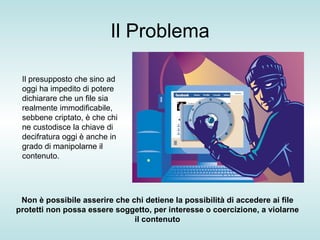 Il Problema Il presupposto che sino ad oggi ha impedito di potere dichiarare che un file sia realmente immodificabile, sebbene criptato, è che chi ne custodisce la chiave di decifratura oggi è anche in grado di manipolarne il contenuto. Non è possibile asserire che chi detiene la possibilità di accedere ai file protetti non possa essere soggetto, per interesse o coercizione, a violarne il contenuto 