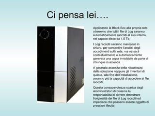 Ci pensa lei…. Applicando la Black Box alla propria rete otterremo che tutti i file di Log saranno automaticamente raccolti al suo interno nel capace disco da 1,5 Tb. I Log raccolti saranno mantenuti in chiaro, per consentire l’analisi degli accadimenti sulla rete, ma ne sarà contestualmente e automaticamente generata una copia inviolabile da parte di chiunque in azienda. A garanzia assoluta della robustezza della soluzione neppure gli Inventori di questa, alla fine dell’installazione, avranno più la capacità di accedere ai file raccolti. Questa consapevolezza scarica dagli Amministratori di Sistema la responsabilità di dovere dimostrare l’originalità dei file di Log raccolti ed impedisce che possano essere oggetto di pressioni illecite. 