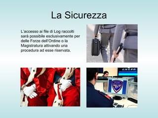 La Sicurezza L’accesso ai file di Log raccolti sarà possibile esclusivamente per delle Forze dell’Ordine o la Magistratura attivando una procedura ad esse riservata.  