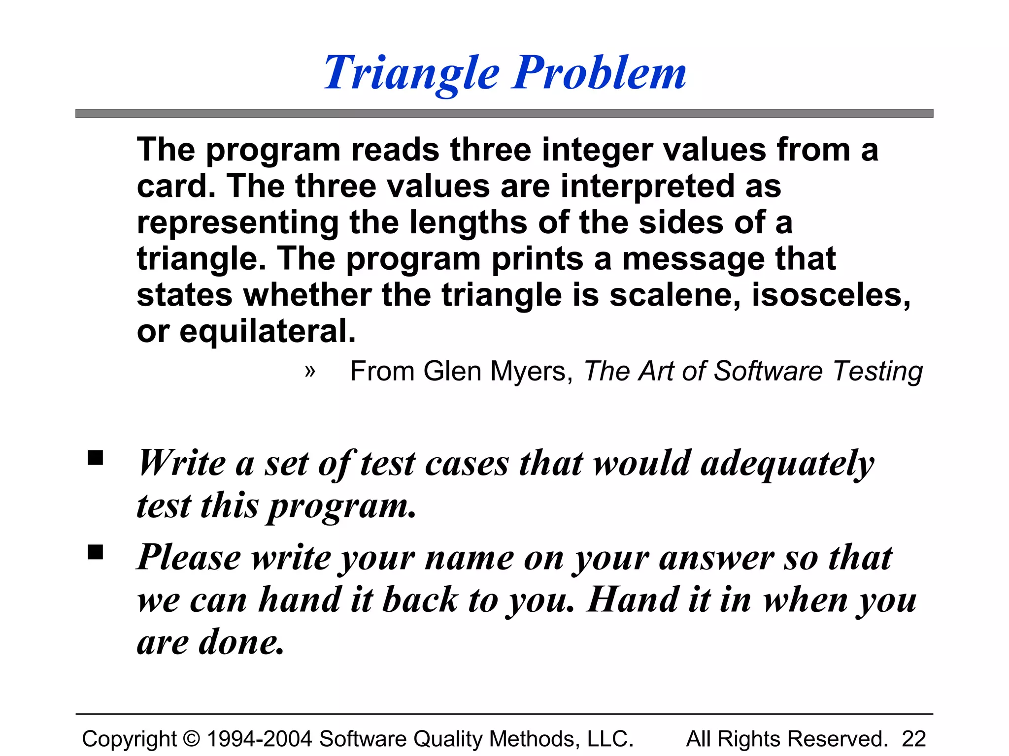 Triangle Problem
     The program reads three integer values from a
     card. The three values are interpreted as
     representing the lengths of the sides of a
     triangle. The program prints a message that
     states whether the triangle is scalene, isosceles,
     or equilateral.
                    »    From Glen Myers, The Art of Software Testing


    Write a set of test cases that would adequately
     test this program.
    Please write your name on your answer so that
     we can hand it back to you. Hand it in when you
     are done.

Copyright © 1994-2004 Software Quality Methods, LLC.   All Rights Reserved. 22
 