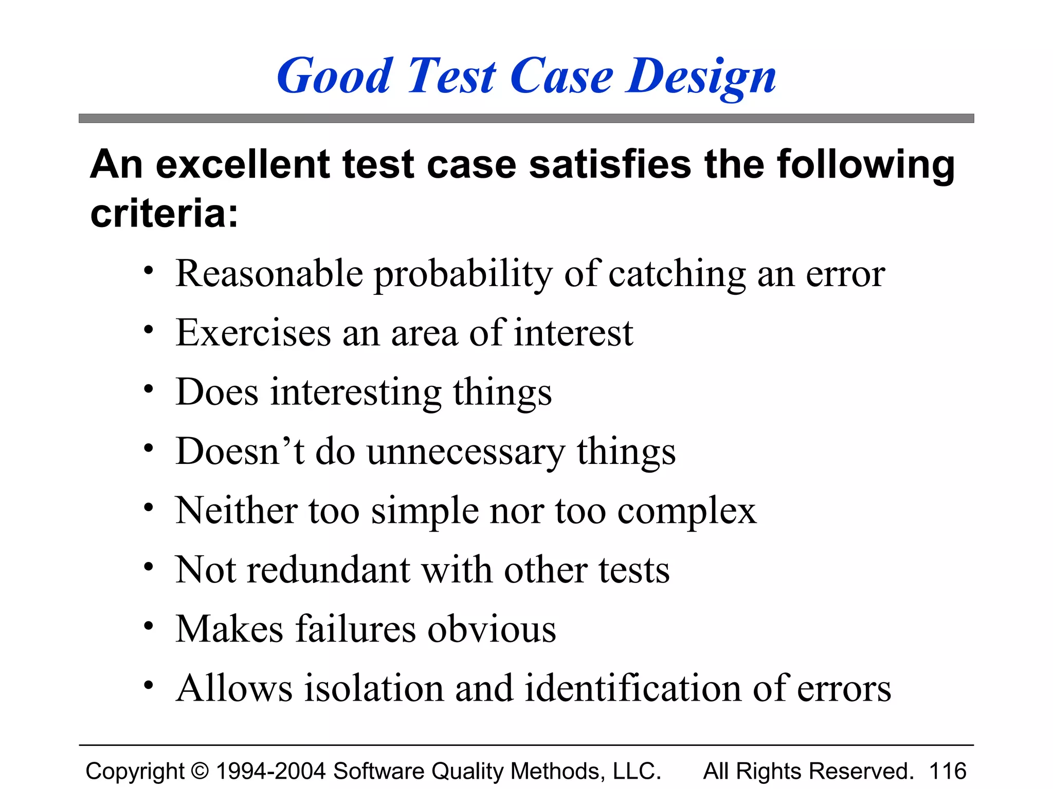 Good Test Case Design
An excellent test case satisfies the following
criteria:
   • Reasonable probability of catching an error
   • Exercises an area of interest
   • Does interesting things
   • Doesn’t do unnecessary things
   • Neither too simple nor too complex
   • Not redundant with other tests
   • Makes failures obvious
   • Allows isolation and identification of errors

Copyright © 1994-2004 Software Quality Methods, LLC.   All Rights Reserved. 116
 