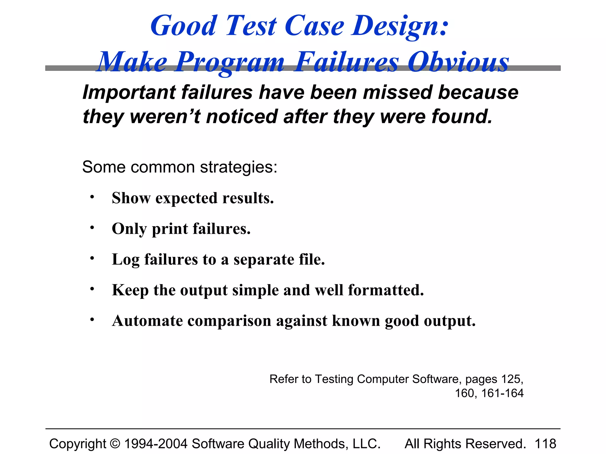 Good Test Case Design:
          Make Program Failures Obvious
     Important failures have been missed because
     they weren’t noticed after they were found.

     Some common strategies:
      •    Show expected results.
      •    Only print failures.
      •    Log failures to a separate file.
      •    Keep the output simple and well formatted.
      •    Automate comparison against known good output.


                                  Refer to Testing Computer Software, pages 125,
                                                                   160, 161-164



Copyright © 1994-2004 Software Quality Methods, LLC.      All Rights Reserved. 118
 