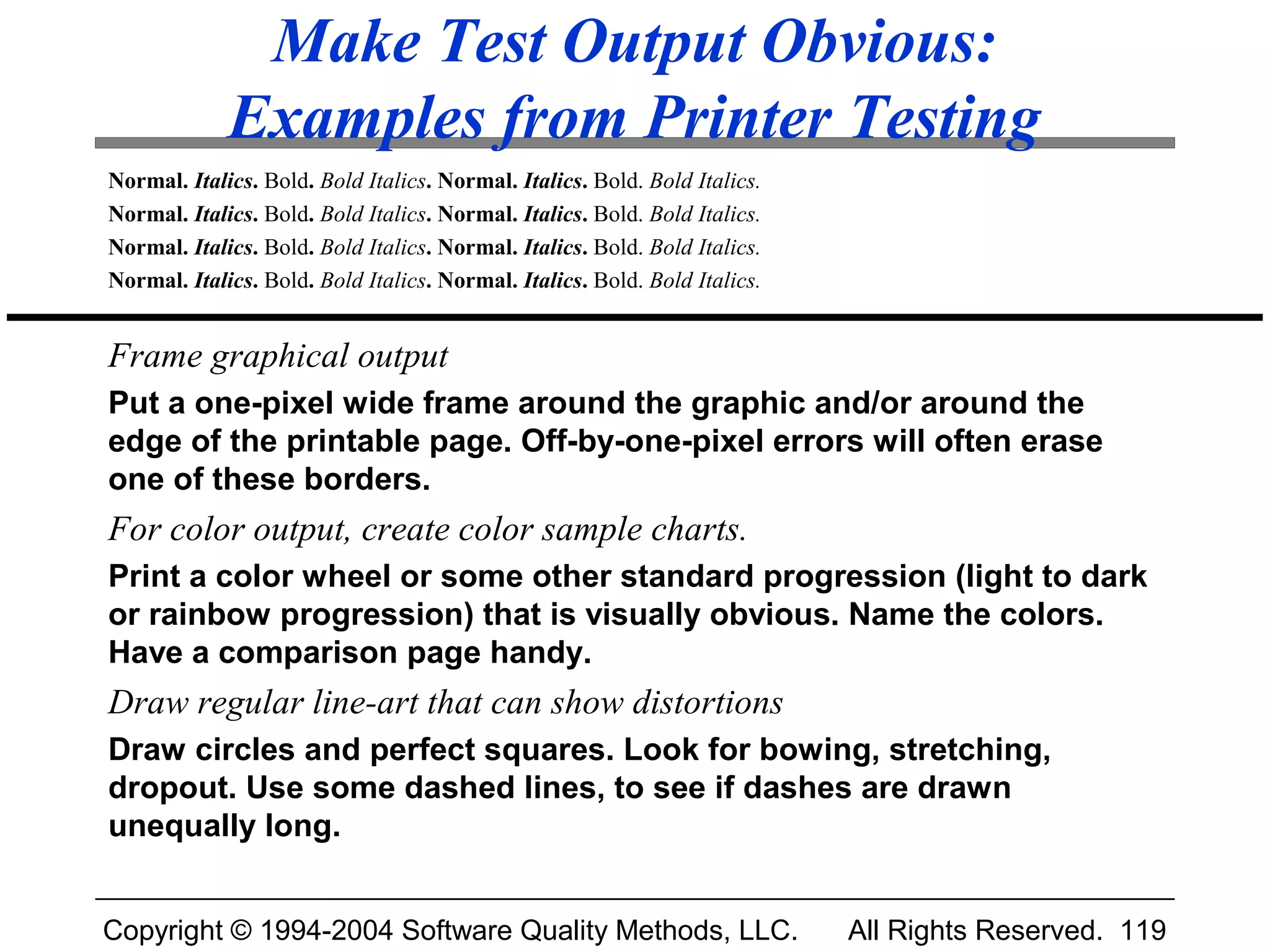 Make Test Output Obvious:
             Examples from Printer Testing
Normal. Italics. Bold. Bold Italics. Normal. Italics. Bold. Bold Italics.
Normal. Italics. Bold. Bold Italics. Normal. Italics. Bold. Bold Italics.
Normal. Italics. Bold. Bold Italics. Normal. Italics. Bold. Bold Italics.
Normal. Italics. Bold. Bold Italics. Normal. Italics. Bold. Bold Italics.


Frame graphical output
Put a one-pixel wide frame around the graphic and/or around the
edge of the printable page. Off-by-one-pixel errors will often erase
one of these borders.
For color output, create color sample charts.
Print a color wheel or some other standard progression (light to dark
or rainbow progression) that is visually obvious. Name the colors.
Have a comparison page handy.
Draw regular line-art that can show distortions
Draw circles and perfect squares. Look for bowing, stretching,
dropout. Use some dashed lines, to see if dashes are drawn
unequally long.


Copyright © 1994-2004 Software Quality Methods, LLC.                        All Rights Reserved. 119
 