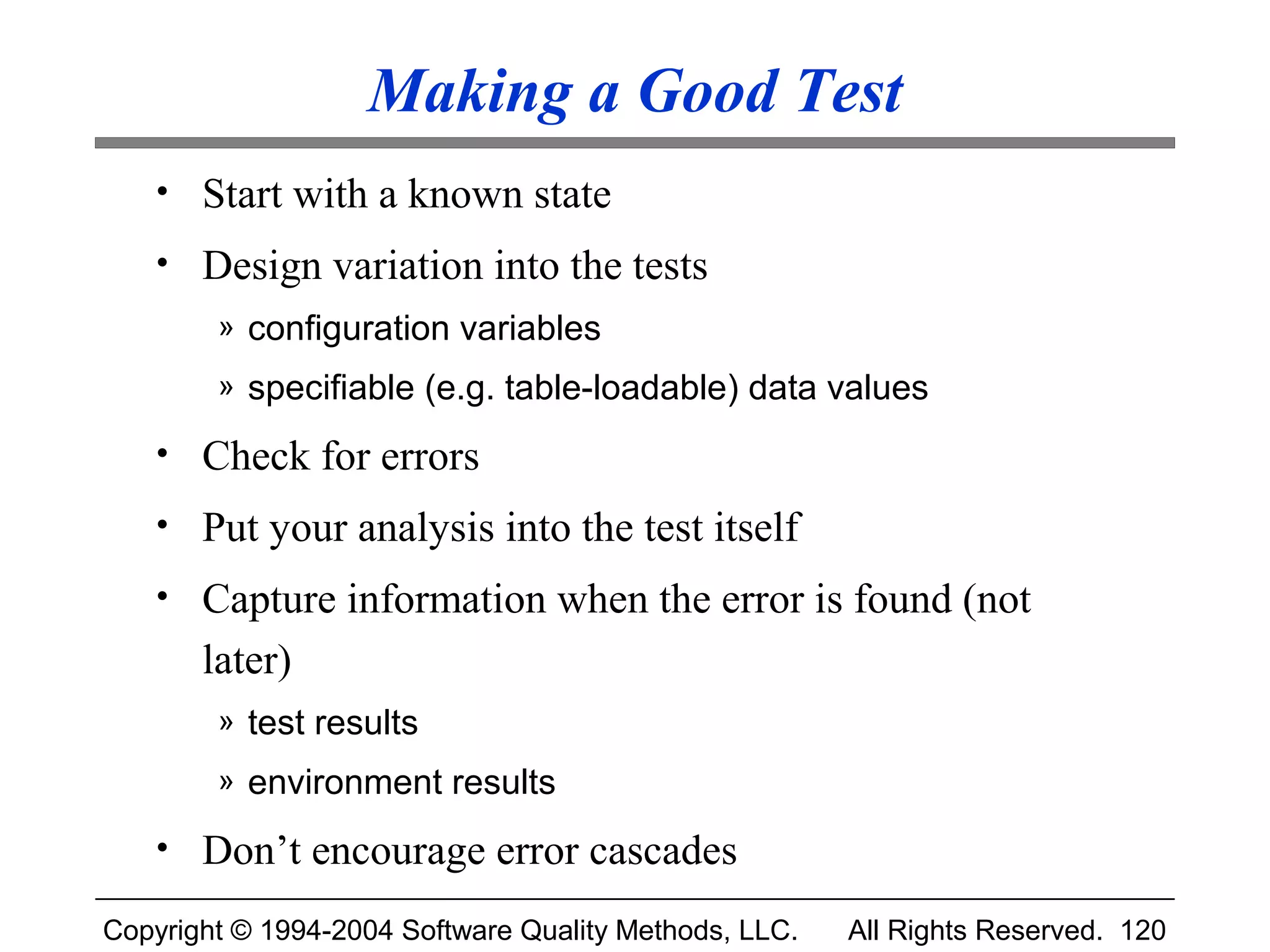 Making a Good Test
   • Start with a known state
   • Design variation into the tests
        » configuration variables
        » specifiable (e.g. table-loadable) data values

   • Check for errors
   • Put your analysis into the test itself
   • Capture information when the error is found (not
       later)
        » test results
        » environment results

   • Don’t encourage error cascades

Copyright © 1994-2004 Software Quality Methods, LLC.   All Rights Reserved. 120
 