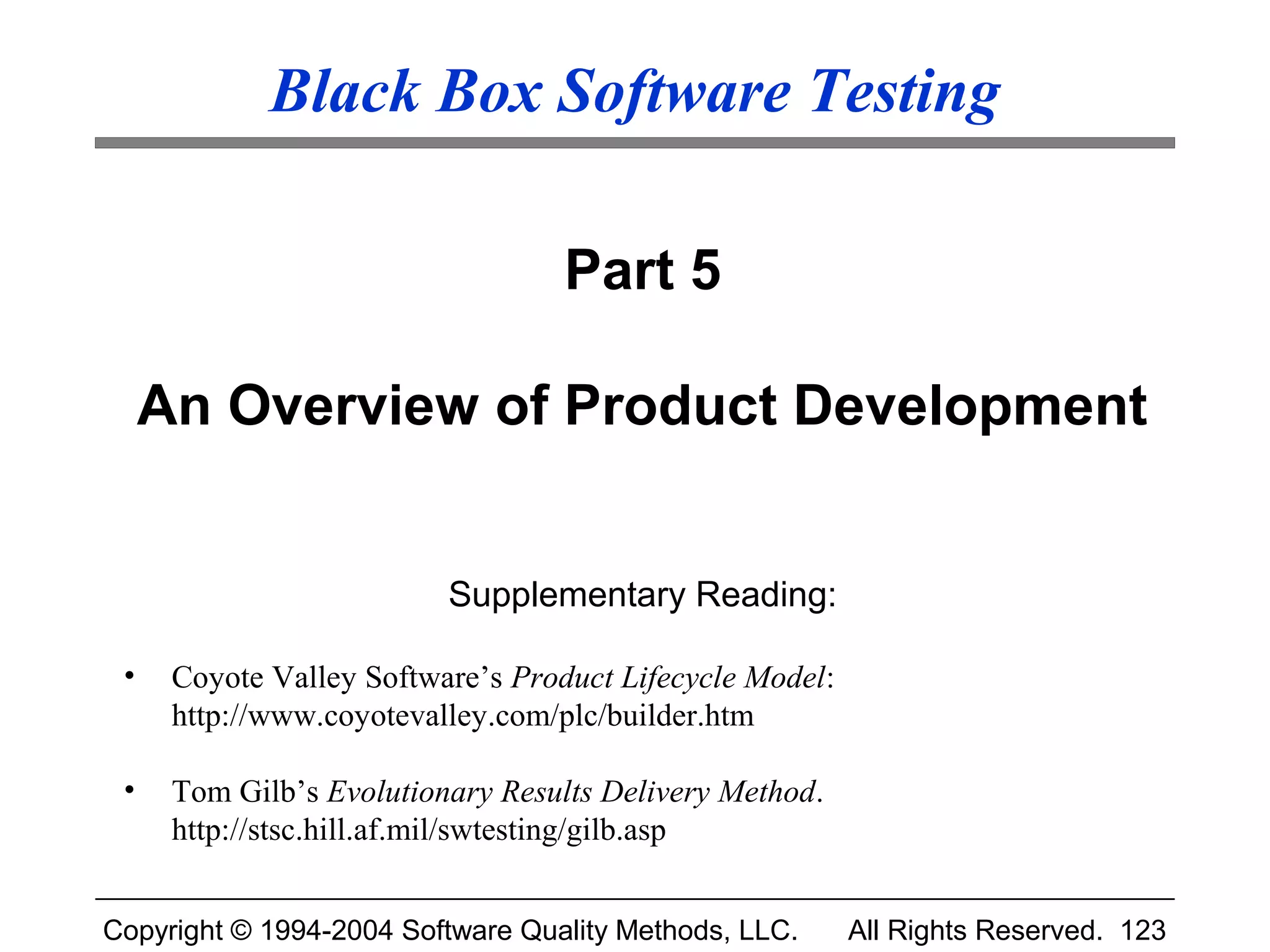 Black Box Software Testing

                                   Part 5

     An Overview of Product Development


                          Supplementary Reading:

 •    Coyote Valley Software’s Product Lifecycle Model:
      http://www.coyotevalley.com/plc/builder.htm

 •    Tom Gilb’s Evolutionary Results Delivery Method.
      http://stsc.hill.af.mil/swtesting/gilb.asp


Copyright © 1994-2004 Software Quality Methods, LLC.      All Rights Reserved. 123
 