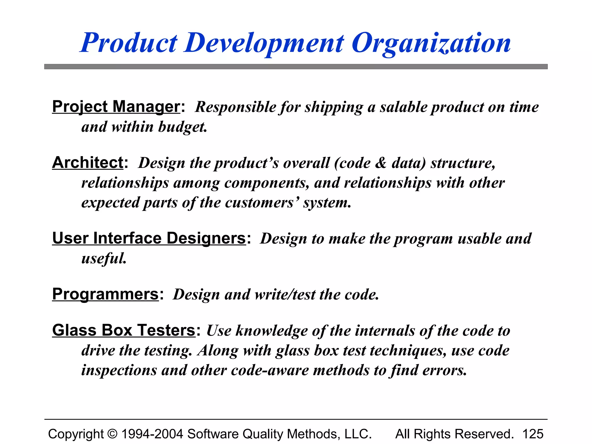 Product Development Organization

Project Manager: Responsible for shipping a salable product on time
   and within budget.

Architect: Design the product’s overall (code & data) structure,
   relationships among components, and relationships with other
   expected parts of the customers’ system.

User Interface Designers: Design to make the program usable and
   useful.

Programmers: Design and write/test the code.

Glass Box Testers: Use knowledge of the internals of the code to
   drive the testing. Along with glass box test techniques, use code
   inspections and other code-aware methods to find errors.


Copyright © 1994-2004 Software Quality Methods, LLC.   All Rights Reserved. 125
 