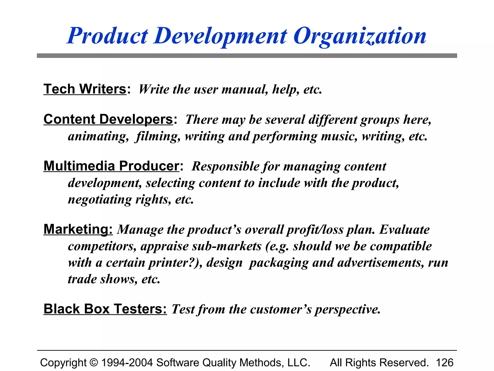 Product Development Organization

Tech Writers: Write the user manual, help, etc.

Content Developers: There may be several different groups here,
   animating, filming, writing and performing music, writing, etc.

Multimedia Producer: Responsible for managing content
   development, selecting content to include with the product,
   negotiating rights, etc.

Marketing: Manage the product’s overall profit/loss plan. Evaluate
   competitors, appraise sub-markets (e.g. should we be compatible
   with a certain printer?), design packaging and advertisements, run
   trade shows, etc.

Black Box Testers: Test from the customer’s perspective.


Copyright © 1994-2004 Software Quality Methods, LLC.   All Rights Reserved. 126
 