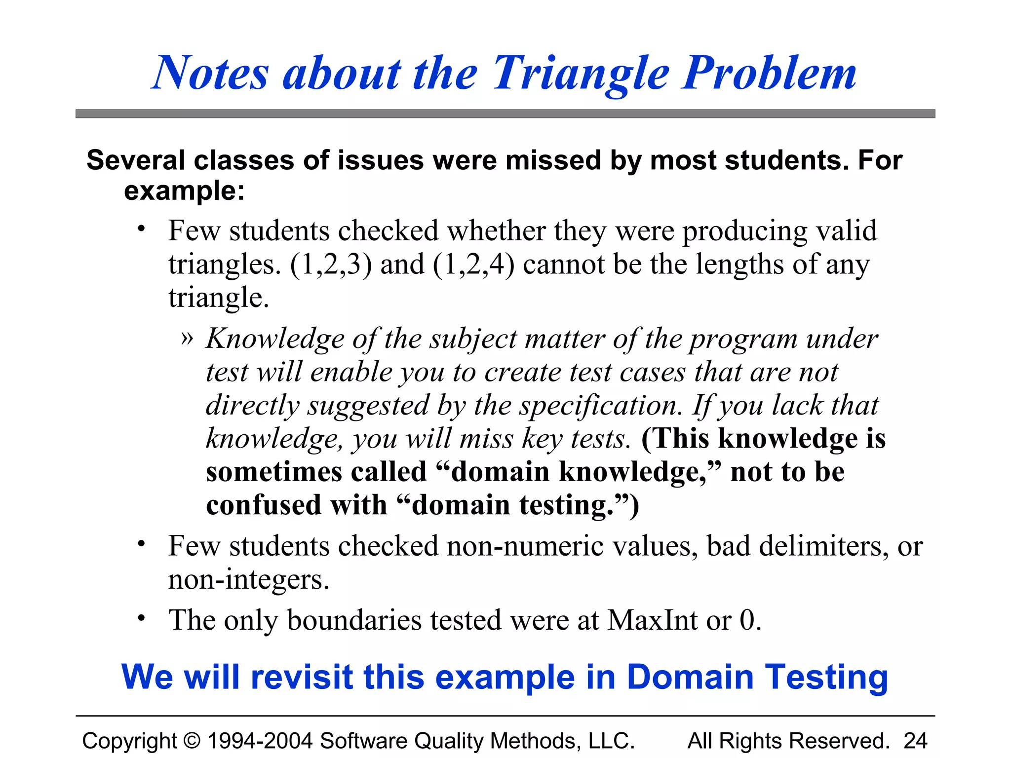 Notes about the Triangle Problem
Several classes of issues were missed by most students. For
  example:
     • Few students checked whether they were producing valid
       triangles. (1,2,3) and (1,2,4) cannot be the lengths of any
       triangle.
        » Knowledge of the subject matter of the program under
           test will enable you to create test cases that are not
           directly suggested by the specification. If you lack that
           knowledge, you will miss key tests. (This knowledge is
           sometimes called “domain knowledge,” not to be
           confused with “domain testing.”)
     • Few students checked non-numeric values, bad delimiters, or
       non-integers.
     • The only boundaries tested were at MaxInt or 0.

   We will revisit this example in Domain Testing
Copyright © 1994-2004 Software Quality Methods, LLC.   All Rights Reserved. 24
 