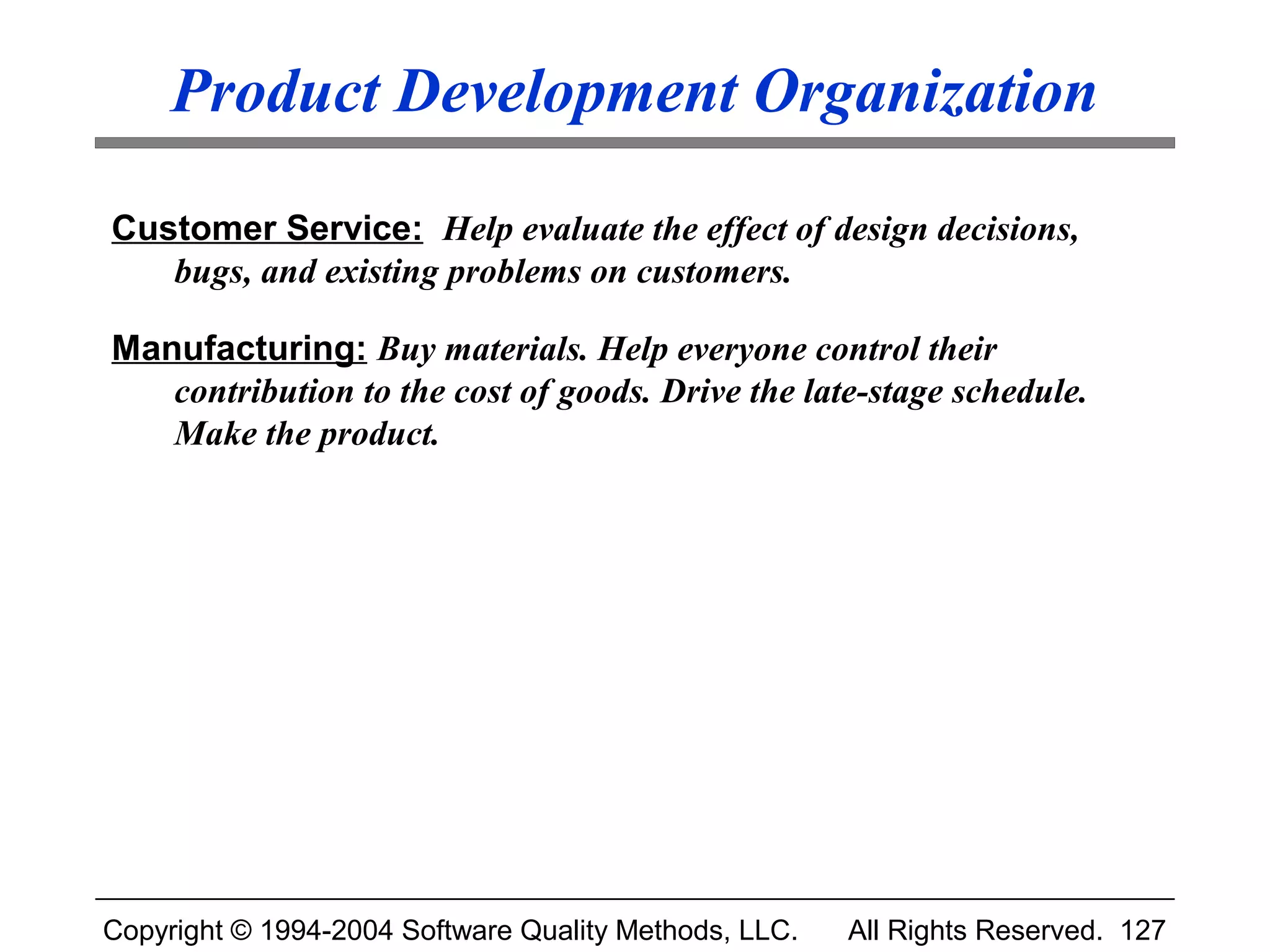 Product Development Organization

Customer Service: Help evaluate the effect of design decisions,
   bugs, and existing problems on customers.

Manufacturing: Buy materials. Help everyone control their
   contribution to the cost of goods. Drive the late-stage schedule.
   Make the product.




Copyright © 1994-2004 Software Quality Methods, LLC.   All Rights Reserved. 127
 