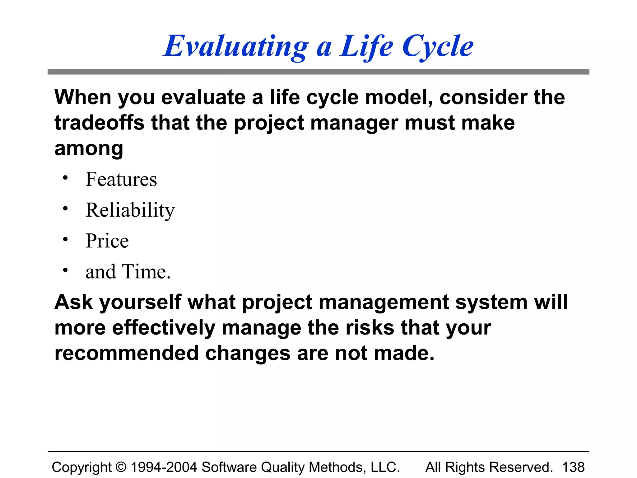 Evaluating a Life Cycle
When you evaluate a life cycle model, consider the
tradeoffs that the project manager must make
among
 • Features
 • Reliability
 • Price
 • and Time.
Ask yourself what project management system will
more effectively manage the risks that your
recommended changes are not made.




Copyright © 1994-2004 Software Quality Methods, LLC.   All Rights Reserved. 138
 