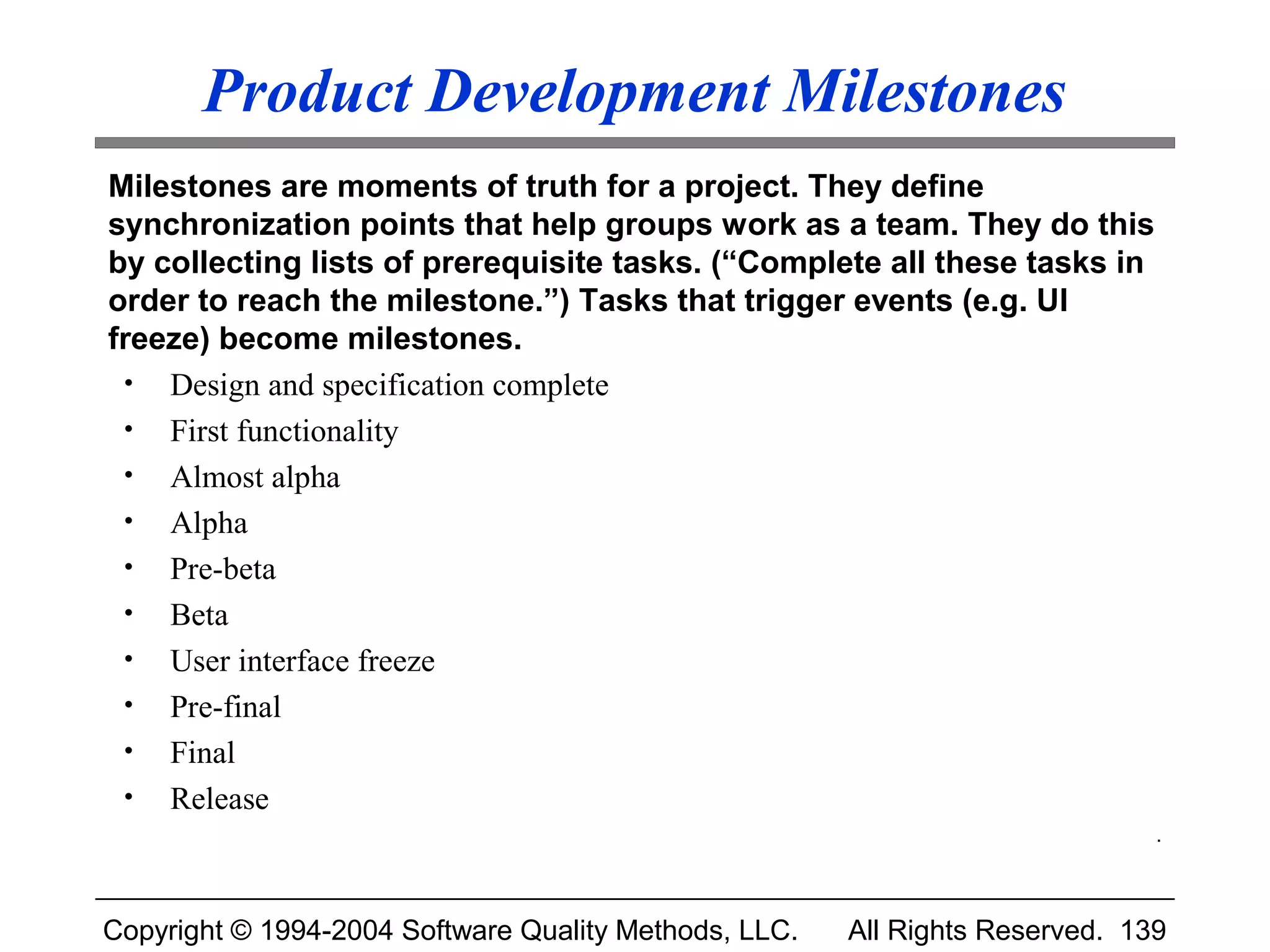 Product Development Milestones
Milestones are moments of truth for a project. They define
synchronization points that help groups work as a team. They do this
by collecting lists of prerequisite tasks. (“Complete all these tasks in
order to reach the milestone.”) Tasks that trigger events (e.g. UI
freeze) become milestones.
 • Design and specification complete
 • First functionality
 • Almost alpha
 • Alpha
 • Pre-beta
 • Beta
 • User interface freeze
 • Pre-final
 • Final
 • Release
                                                                              .



Copyright © 1994-2004 Software Quality Methods, LLC.   All Rights Reserved. 139
 