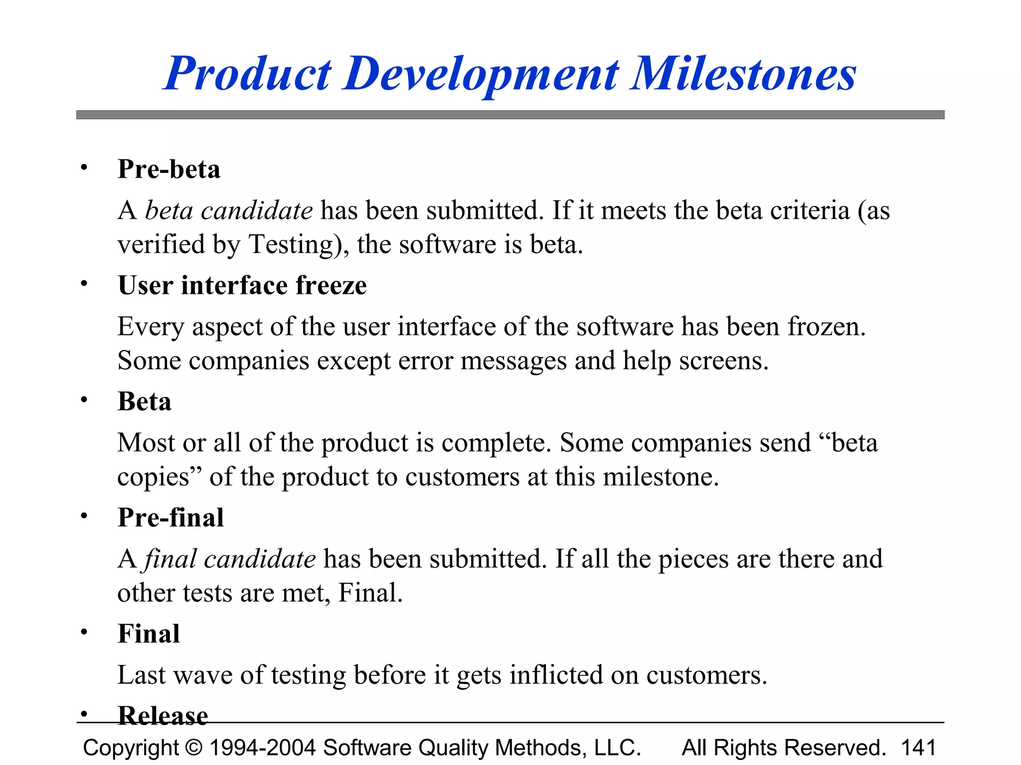 Product Development Milestones
•   Pre-beta
    A beta candidate has been submitted. If it meets the beta criteria (as
    verified by Testing), the software is beta.
•   User interface freeze
    Every aspect of the user interface of the software has been frozen.
    Some companies except error messages and help screens.
•   Beta
    Most or all of the product is complete. Some companies send “beta
    copies” of the product to customers at this milestone.
•   Pre-final
    A final candidate has been submitted. If all the pieces are there and
    other tests are met, Final.
•   Final
    Last wave of testing before it gets inflicted on customers.
•   Release
Copyright © 1994-2004 Software Quality Methods, LLC.   All Rights Reserved. 141
 