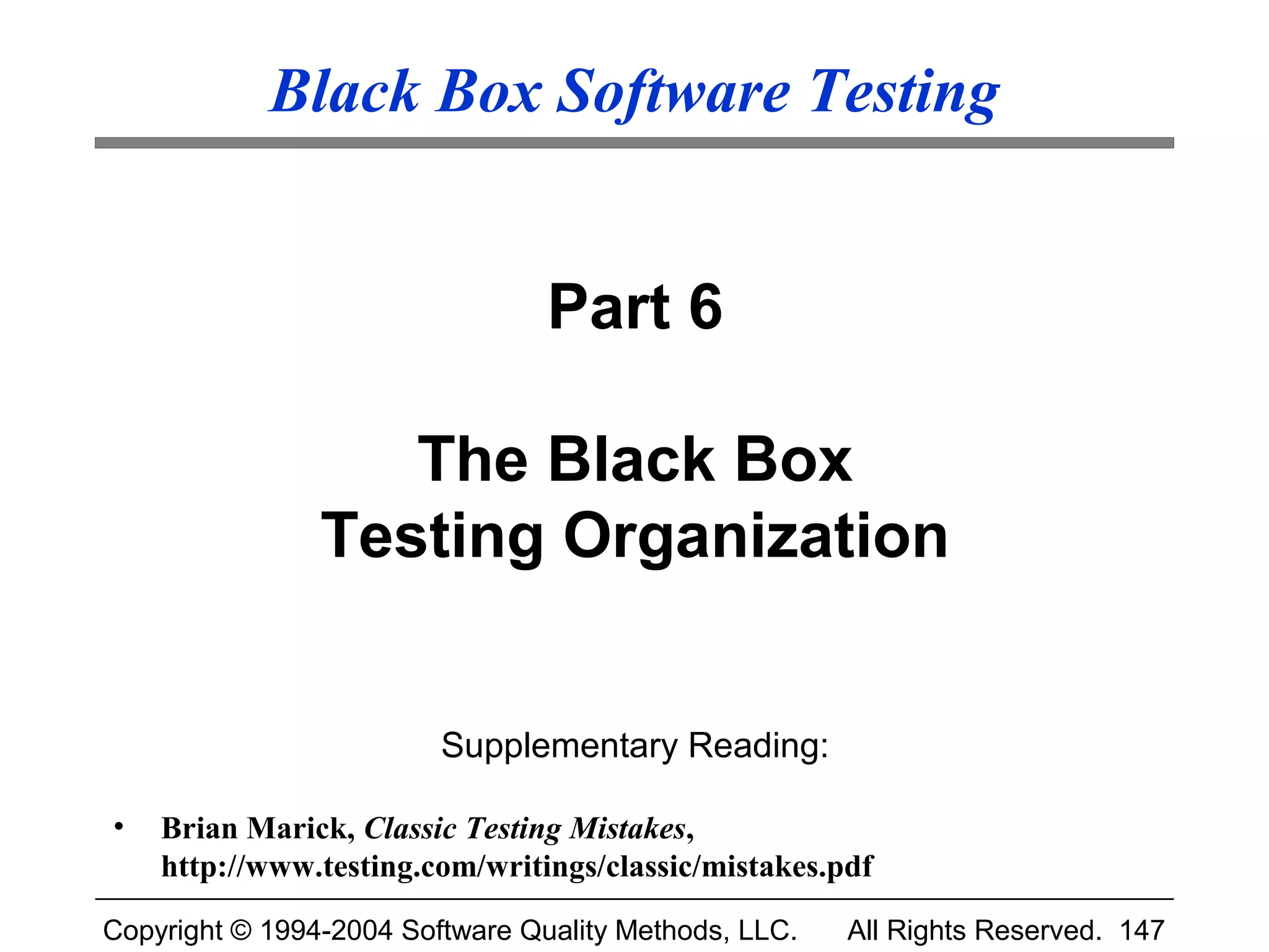 Black Box Software Testing


                                 Part 6

                   The Black Box
                Testing Organization


                         Supplementary Reading:

•   Brian Marick, Classic Testing Mistakes,
    http://www.testing.com/writings/classic/mistakes.pdf

Copyright © 1994-2004 Software Quality Methods, LLC.   All Rights Reserved. 147
 
