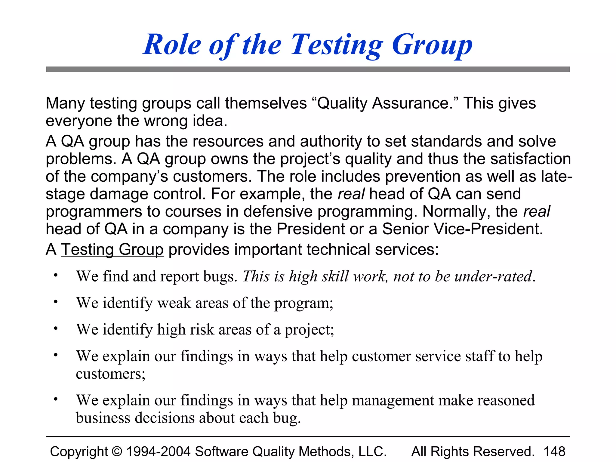 Role of the Testing Group
Many testing groups call themselves “Quality Assurance.” This gives
everyone the wrong idea.
A QA group has the resources and authority to set standards and solve
problems. A QA group owns the project’s quality and thus the satisfaction
of the company’s customers. The role includes prevention as well as late-
stage damage control. For example, the real head of QA can send
programmers to courses in defensive programming. Normally, the real
head of QA in a company is the President or a Senior Vice-President.
A Testing Group provides important technical services:
 •   We find and report bugs. This is high skill work, not to be under-rated.
 •   We identify weak areas of the program;
 •   We identify high risk areas of a project;
 •   We explain our findings in ways that help customer service staff to help
     customers;
 •   We explain our findings in ways that help management make reasoned
     business decisions about each bug.

Copyright © 1994-2004 Software Quality Methods, LLC.     All Rights Reserved. 148
 