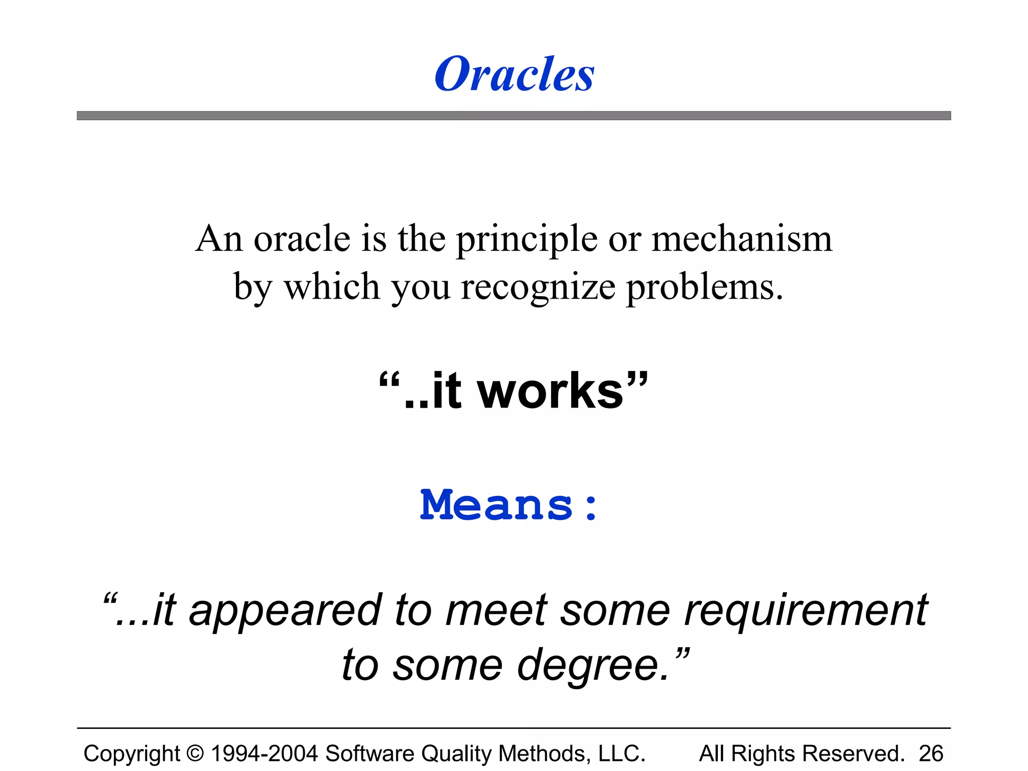 Oracles


          An oracle is the principle or mechanism
           by which you recognize problems.

                           “..it works”

                               Means:

 “...it appeared to meet some requirement
              to some degree.”
Copyright © 1994-2004 Software Quality Methods, LLC.   All Rights Reserved. 26
 