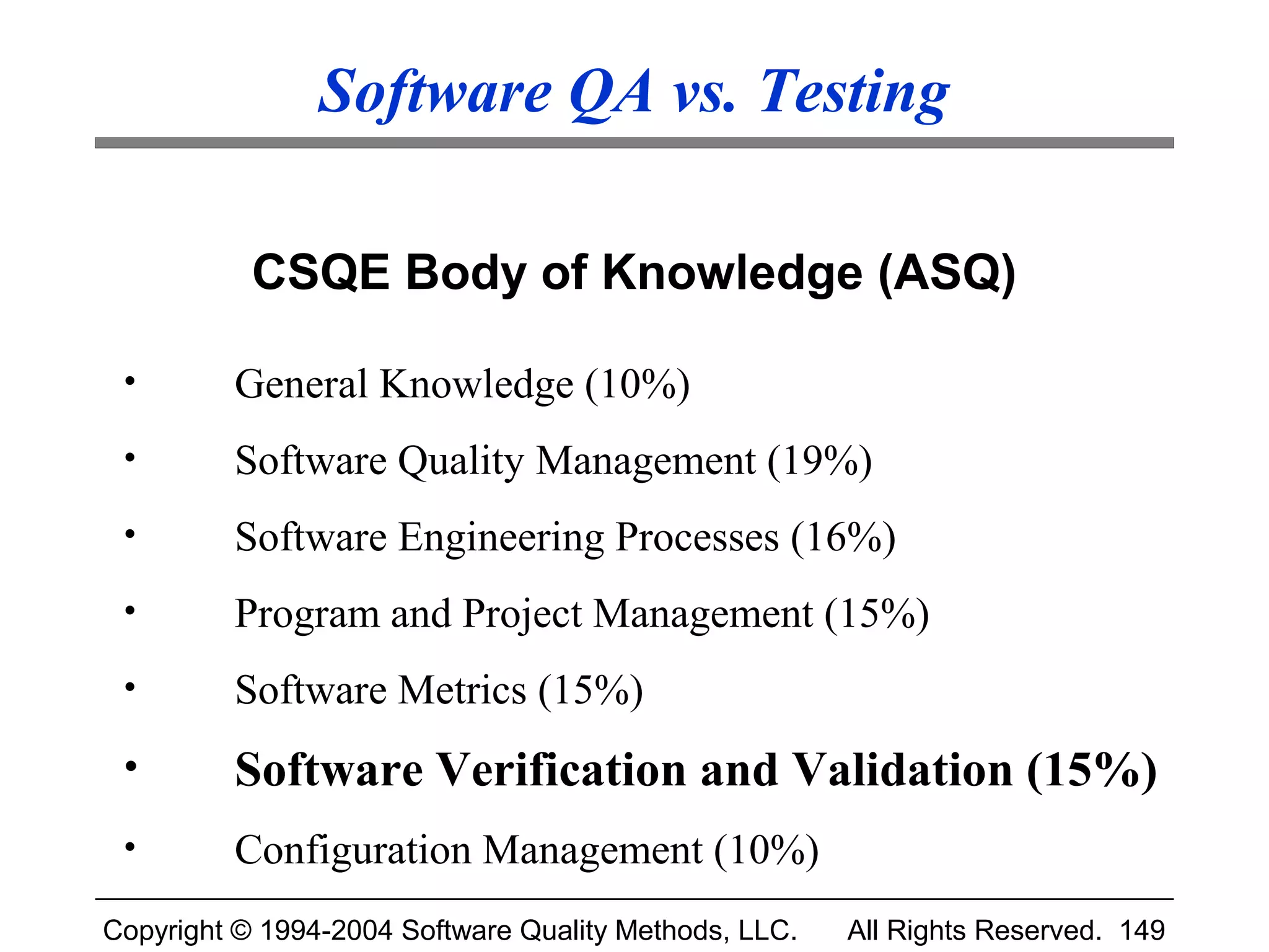 Software QA vs. Testing

           CSQE Body of Knowledge (ASQ)

 •       General Knowledge (10%)
 •       Software Quality Management (19%)
 •       Software Engineering Processes (16%)
 •       Program and Project Management (15%)
 •       Software Metrics (15%)
 •       Software Verification and Validation (15%)
 •       Configuration Management (10%)
Copyright © 1994-2004 Software Quality Methods, LLC.   All Rights Reserved. 149
 
