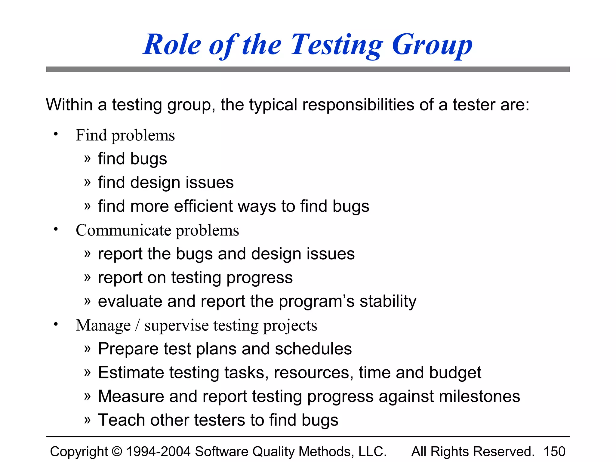 Role of the Testing Group
Within a testing group, the typical responsibilities of a tester are:
 •   Find problems
      » find bugs
      » find design issues
      » find more efficient ways to find bugs
 •   Communicate problems
      » report the bugs and design issues
      » report on testing progress
      » evaluate and report the program’s stability
 •   Manage / supervise testing projects
      » Prepare test plans and schedules
      » Estimate testing tasks, resources, time and budget
      » Measure and report testing progress against milestones
      » Teach other testers to find bugs

Copyright © 1994-2004 Software Quality Methods, LLC.   All Rights Reserved. 150
 