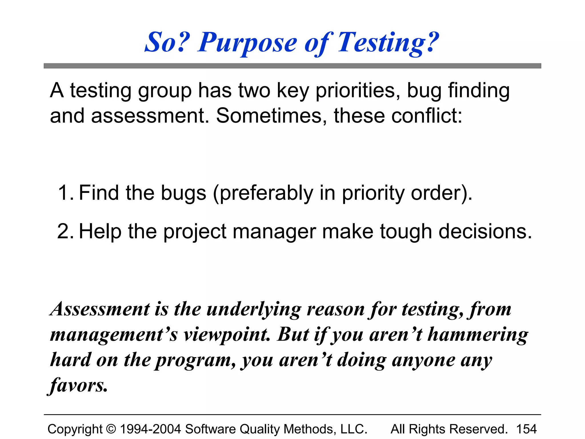 So? Purpose of Testing?
A testing group has two key priorities, bug finding
and assessment. Sometimes, these conflict:


 1. Find the bugs (preferably in priority order).
 2. Help the project manager make tough decisions.


Assessment is the underlying reason for testing, from
management’s viewpoint. But if you aren’t hammering
hard on the program, you aren’t doing anyone any
favors.
Copyright © 1994-2004 Software Quality Methods, LLC.   All Rights Reserved. 154
 