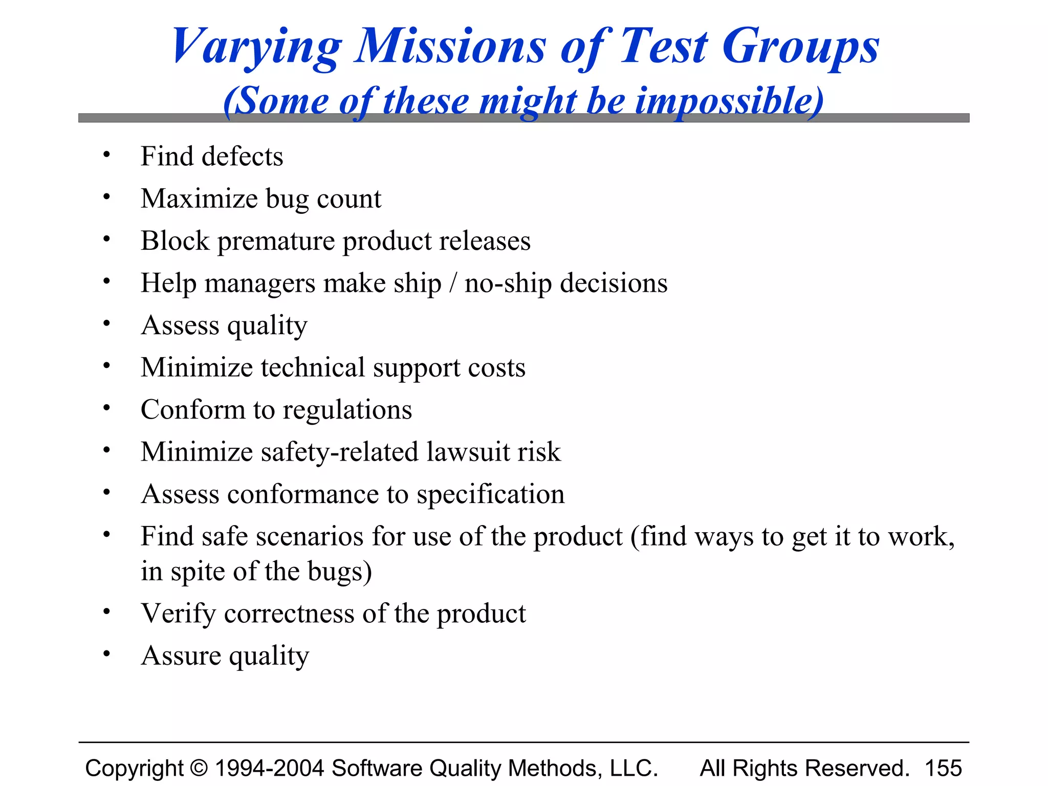 Varying Missions of Test Groups
            (Some of these might be impossible)
 •   Find defects
 •   Maximize bug count
 •   Block premature product releases
 •   Help managers make ship / no-ship decisions
 •   Assess quality
 •   Minimize technical support costs
 •   Conform to regulations
 •   Minimize safety-related lawsuit risk
 •   Assess conformance to specification
 •   Find safe scenarios for use of the product (find ways to get it to work,
     in spite of the bugs)
 •   Verify correctness of the product
 •   Assure quality


Copyright © 1994-2004 Software Quality Methods, LLC.   All Rights Reserved. 155
 