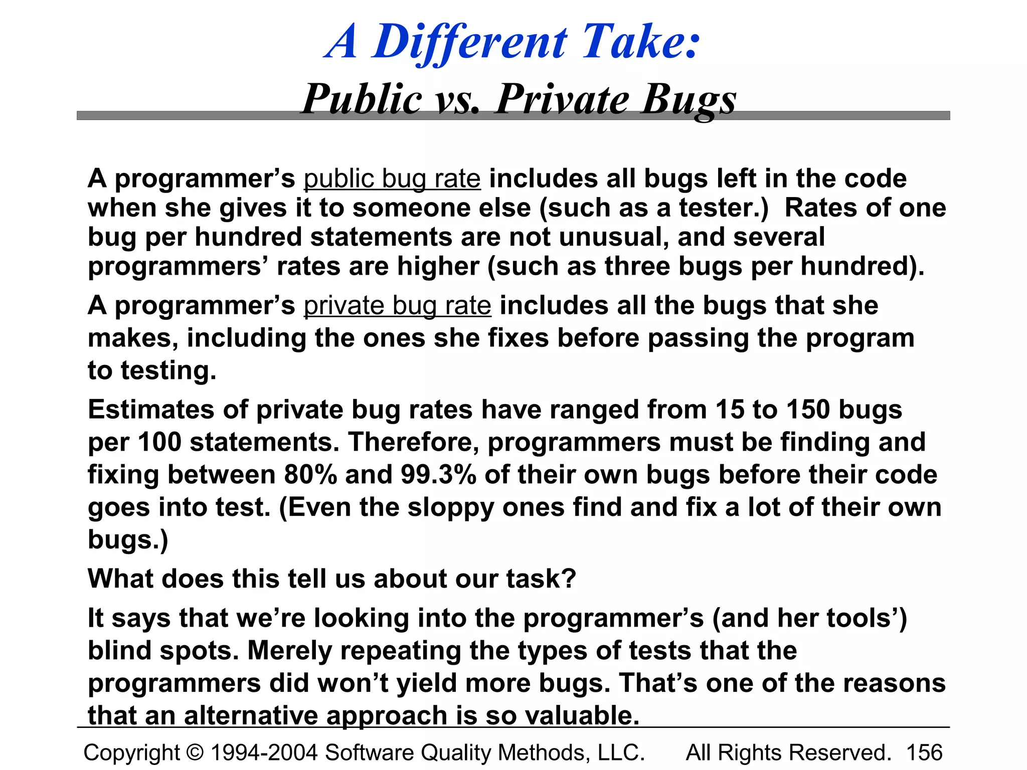 A Different Take:
                    Public vs. Private Bugs
A programmer’s public bug rate includes all bugs left in the code
when she gives it to someone else (such as a tester.) Rates of one
bug per hundred statements are not unusual, and several
programmers’ rates are higher (such as three bugs per hundred).
A programmer’s private bug rate includes all the bugs that she
makes, including the ones she fixes before passing the program
to testing.
Estimates of private bug rates have ranged from 15 to 150 bugs
per 100 statements. Therefore, programmers must be finding and
fixing between 80% and 99.3% of their own bugs before their code
goes into test. (Even the sloppy ones find and fix a lot of their own
bugs.)
What does this tell us about our task?
It says that we’re looking into the programmer’s (and her tools’)
blind spots. Merely repeating the types of tests that the
programmers did won’t yield more bugs. That’s one of the reasons
that an alternative approach is so valuable.
Copyright © 1994-2004 Software Quality Methods, LLC.   All Rights Reserved. 156
 