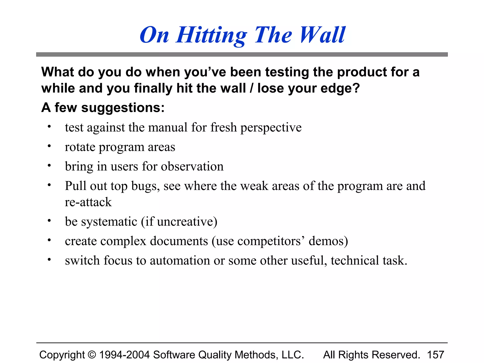 On Hitting The Wall
What do you do when you’ve been testing the product for a
while and you finally hit the wall / lose your edge?
A few suggestions:
 • test against the manual for fresh perspective
 • rotate program areas
 • bring in users for observation
 • Pull out top bugs, see where the weak areas of the program are and
    re-attack
 • be systematic (if uncreative)
 • create complex documents (use competitors’ demos)
 • switch focus to automation or some other useful, technical task.




Copyright © 1994-2004 Software Quality Methods, LLC.   All Rights Reserved. 157
 