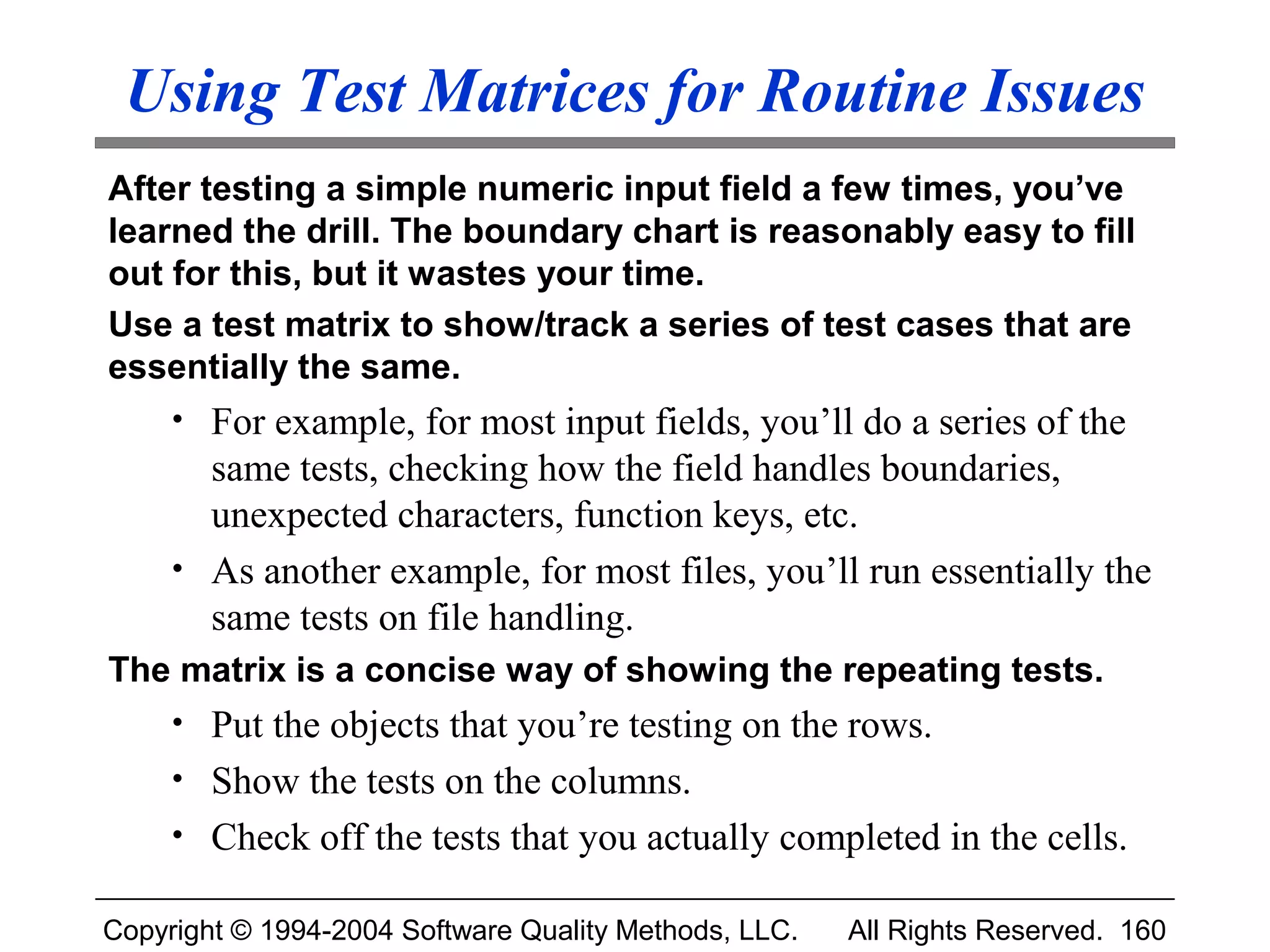 Using Test Matrices for Routine Issues
After testing a simple numeric input field a few times, you’ve
learned the drill. The boundary chart is reasonably easy to fill
out for this, but it wastes your time.
Use a test matrix to show/track a series of test cases that are
essentially the same.
     • For example, for most input fields, you’ll do a series of the
       same tests, checking how the field handles boundaries,
       unexpected characters, function keys, etc.
     • As another example, for most files, you’ll run essentially the
       same tests on file handling.
The matrix is a concise way of showing the repeating tests.
     • Put the objects that you’re testing on the rows.
     • Show the tests on the columns.
     • Check off the tests that you actually completed in the cells.

Copyright © 1994-2004 Software Quality Methods, LLC.   All Rights Reserved. 160
 