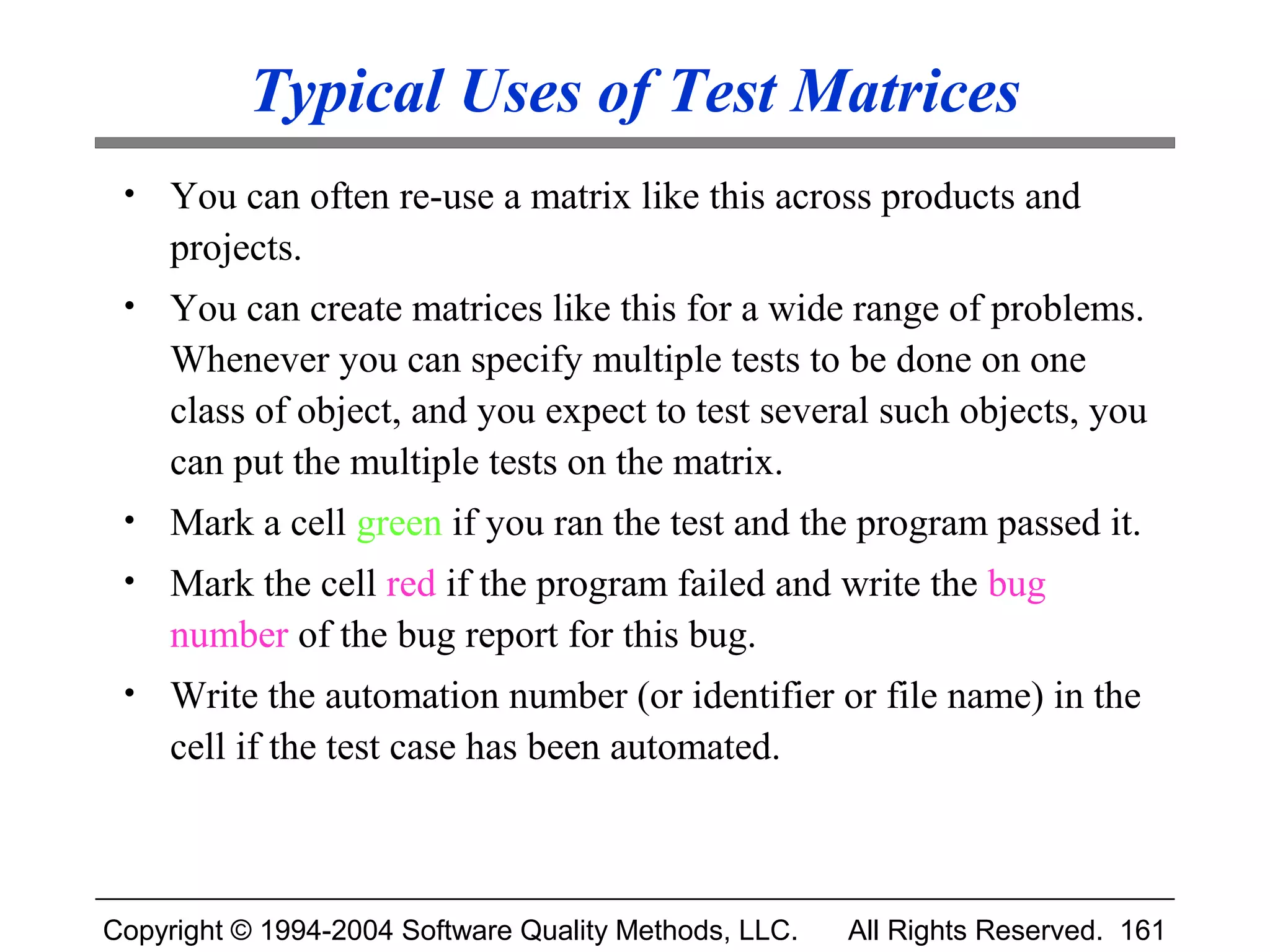 Typical Uses of Test Matrices
 •   You can often re-use a matrix like this across products and
     projects.
 •   You can create matrices like this for a wide range of problems.
     Whenever you can specify multiple tests to be done on one
     class of object, and you expect to test several such objects, you
     can put the multiple tests on the matrix.
 •   Mark a cell green if you ran the test and the program passed it.
 •   Mark the cell red if the program failed and write the bug
     number of the bug report for this bug.
 •   Write the automation number (or identifier or file name) in the
     cell if the test case has been automated.



Copyright © 1994-2004 Software Quality Methods, LLC.   All Rights Reserved. 161
 