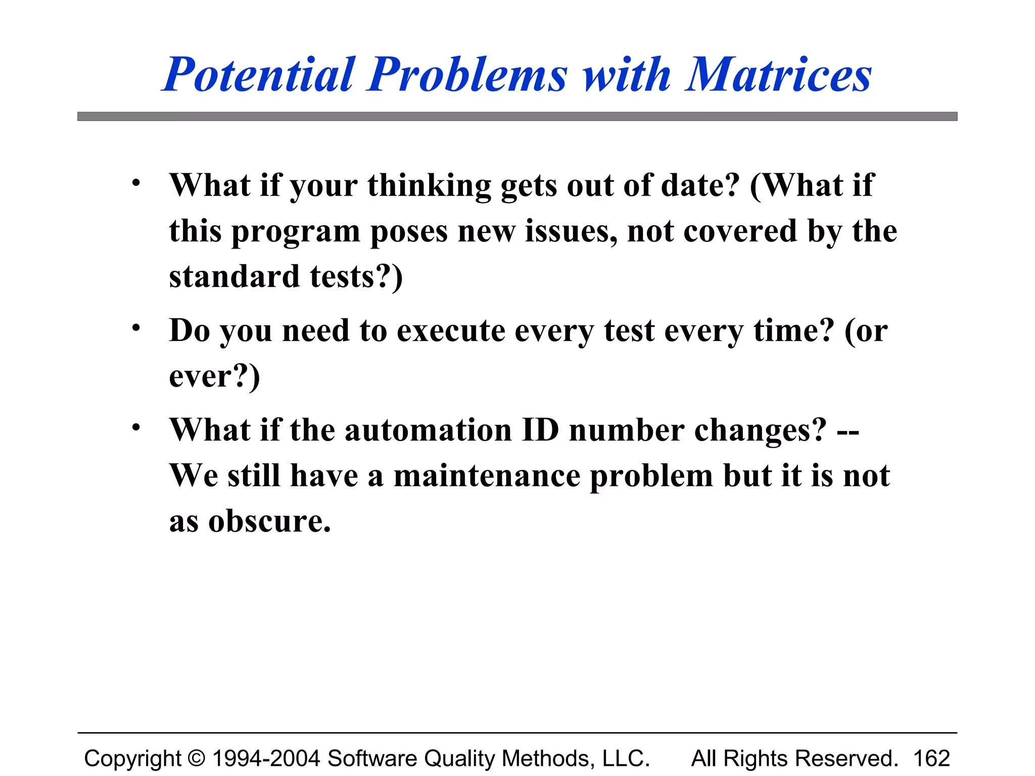 Potential Problems with Matrices
    • What if your thinking gets out of date? (What if
       this program poses new issues, not covered by the
       standard tests?)
    • Do you need to execute every test every time? (or
       ever?)
    • What if the automation ID number changes? --
       We still have a maintenance problem but it is not
       as obscure.




Copyright © 1994-2004 Software Quality Methods, LLC.   All Rights Reserved. 162
 