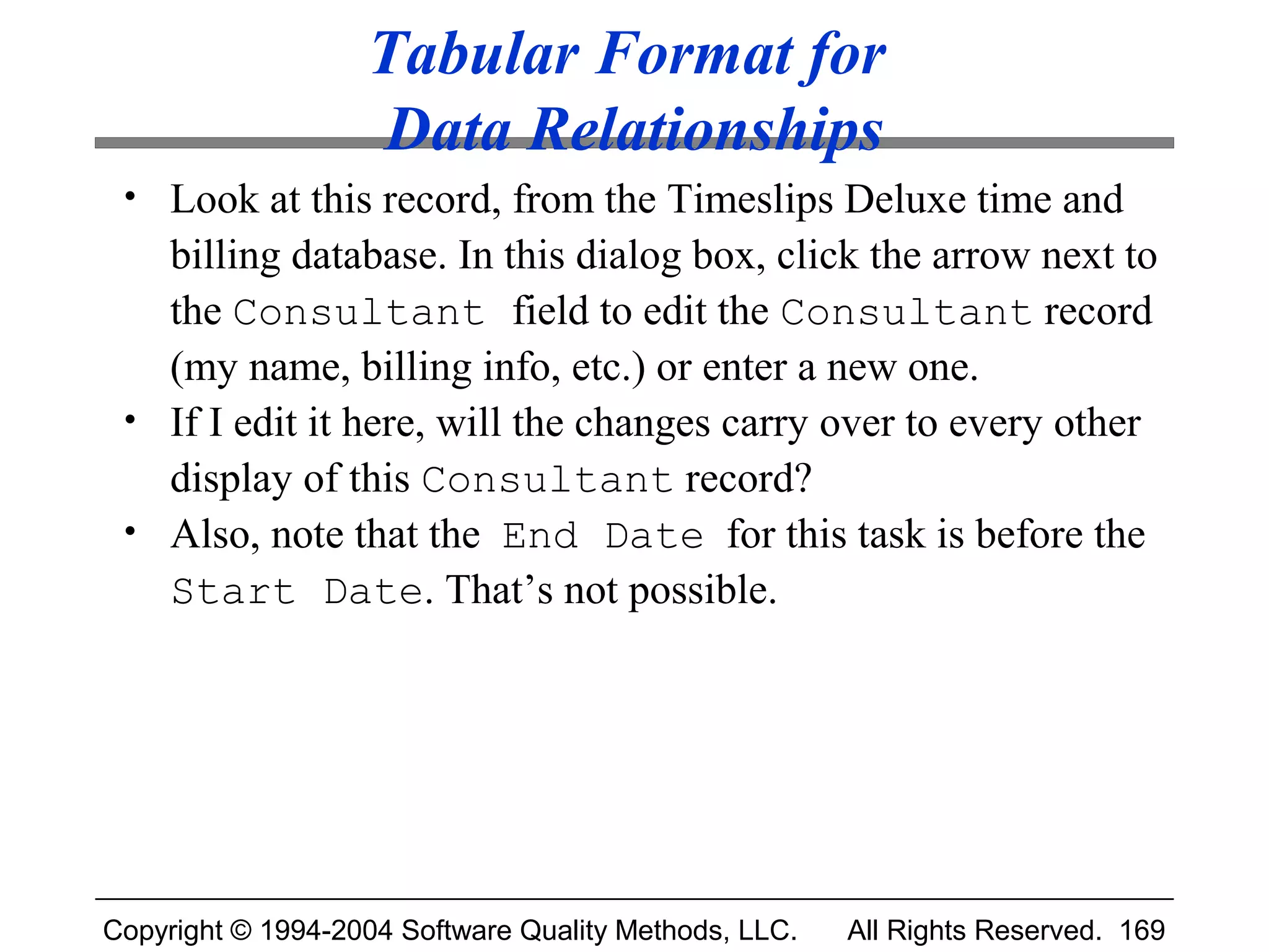 Tabular Format for
                   Data Relationships
 • Look at this record, from the Timeslips Deluxe time and
   billing database. In this dialog box, click the arrow next to
   the Consultant field to edit the Consultant record
   (my name, billing info, etc.) or enter a new one.
 • If I edit it here, will the changes carry over to every other
   display of this Consultant record?
 • Also, note that the End Date for this task is before the
   Start Date. That’s not possible.




Copyright © 1994-2004 Software Quality Methods, LLC.   All Rights Reserved. 169
 