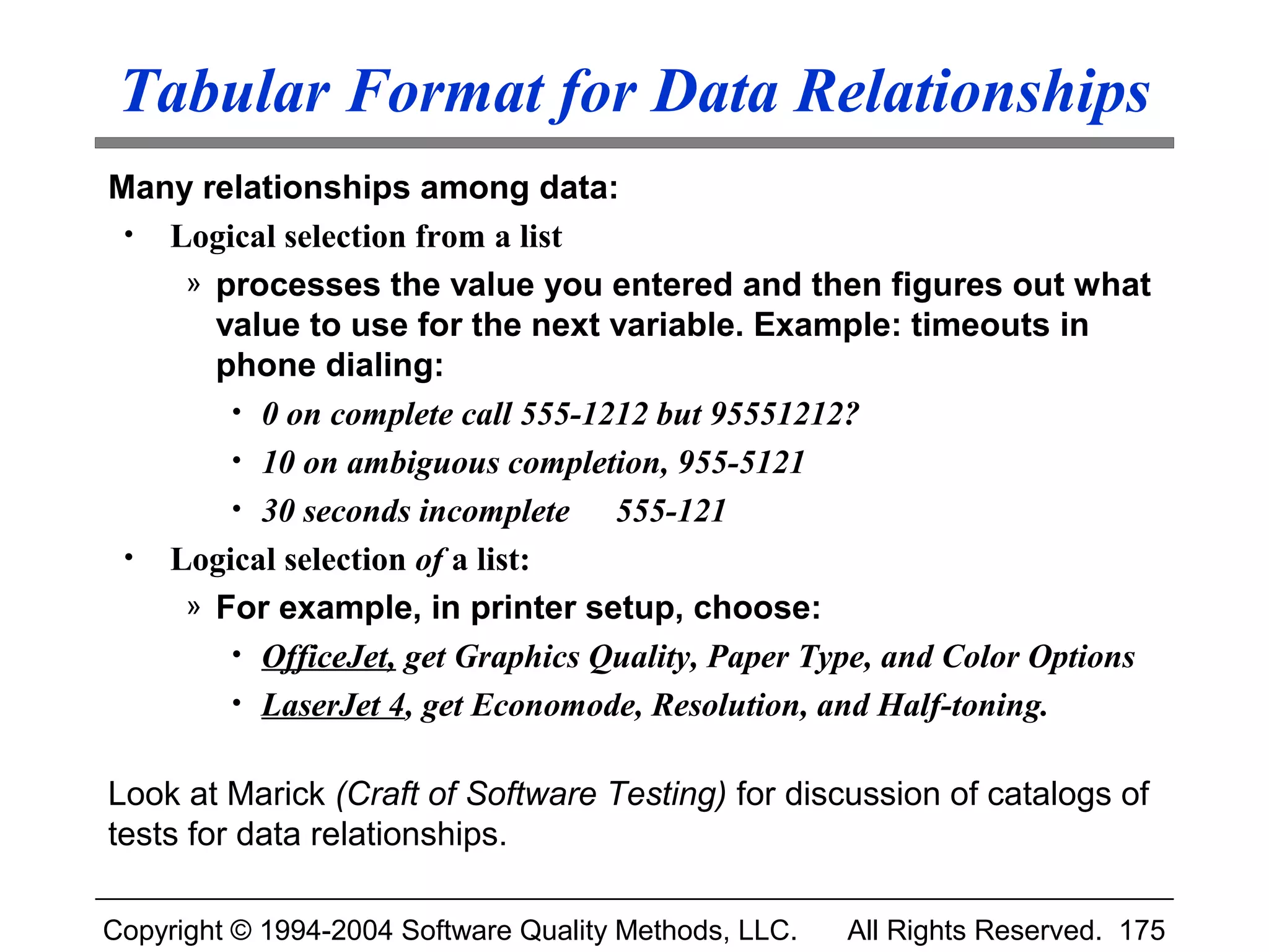 Tabular Format for Data Relationships
Many relationships among data:
 • Logical selection from a list
    » processes the value you entered and then figures out what
      value to use for the next variable. Example: timeouts in
      phone dialing:
       • 0 on complete call 555-1212 but 95551212?
       • 10 on ambiguous completion, 955-5121
       • 30 seconds incomplete    555-121
 • Logical selection of a list:
    » For example, in printer setup, choose:
       • OfficeJet, get Graphics Quality, Paper Type, and Color Options
       • LaserJet 4, get Economode, Resolution, and Half-toning.


Look at Marick (Craft of Software Testing) for discussion of catalogs of
tests for data relationships.

Copyright © 1994-2004 Software Quality Methods, LLC.   All Rights Reserved. 175
 