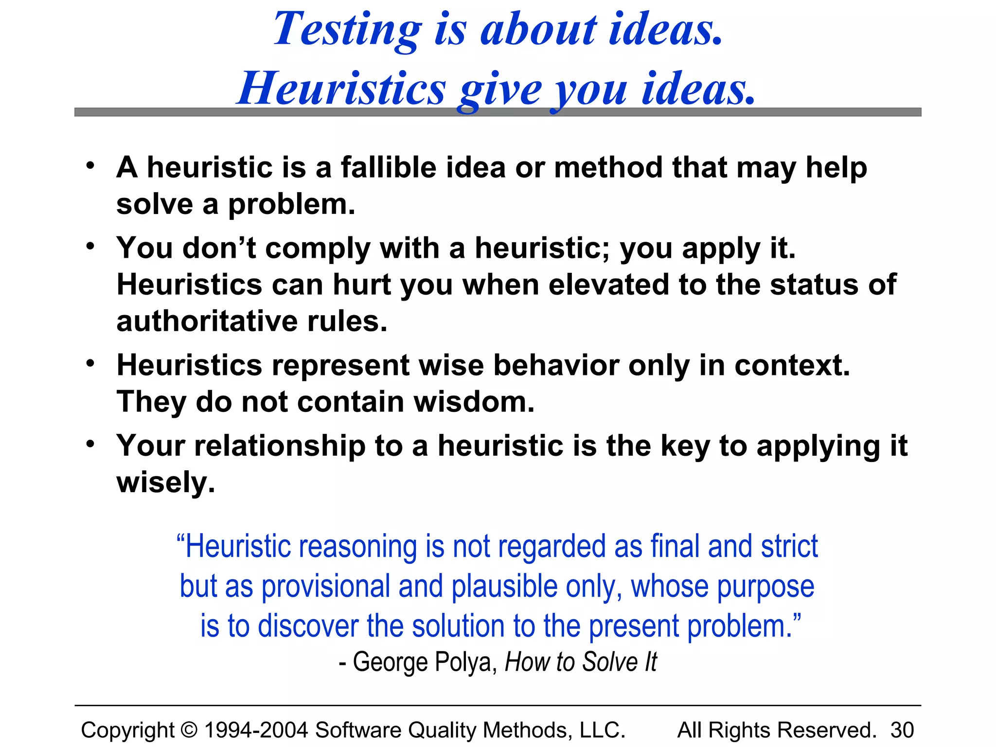 Testing is about ideas.
              Heuristics give you ideas.
• A heuristic is a fallible idea or method that may help
  solve a problem.
• You don’t comply with a heuristic; you apply it.
  Heuristics can hurt you when elevated to the status of
  authoritative rules.
• Heuristics represent wise behavior only in context.
  They do not contain wisdom.
• Your relationship to a heuristic is the key to applying it
  wisely.

         “Heuristic reasoning is not regarded as final and strict
         but as provisional and plausible only, whose purpose
           is to discover the solution to the present problem.”
                        - George Polya, How to Solve It

Copyright © 1994-2004 Software Quality Methods, LLC.      All Rights Reserved. 30
 
