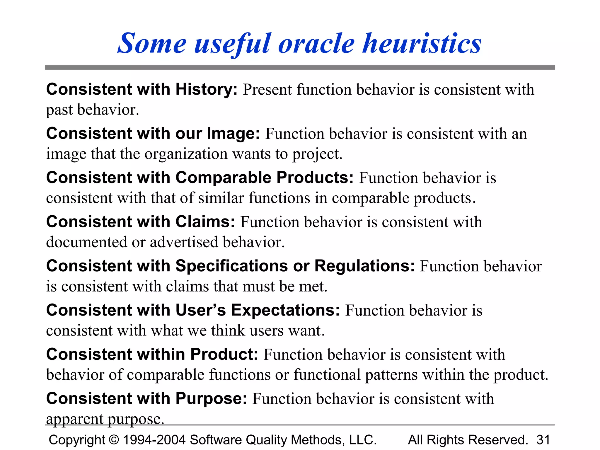Some useful oracle heuristics
Consistent with History: Present function behavior is consistent with
past behavior.
Consistent with our Image: Function behavior is consistent with an
image that the organization wants to project.
Consistent with Comparable Products: Function behavior is
consistent with that of similar functions in comparable products.
Consistent with Claims: Function behavior is consistent with
documented or advertised behavior.
Consistent with Specifications or Regulations: Function behavior
is consistent with claims that must be met.
Consistent with User’s Expectations: Function behavior is
consistent with what we think users want.
Consistent within Product: Function behavior is consistent with
behavior of comparable functions or functional patterns within the product.
Consistent with Purpose: Function behavior is consistent with
apparent purpose.
Copyright © 1994-2004 Software Quality Methods, LLC.   All Rights Reserved. 31
 