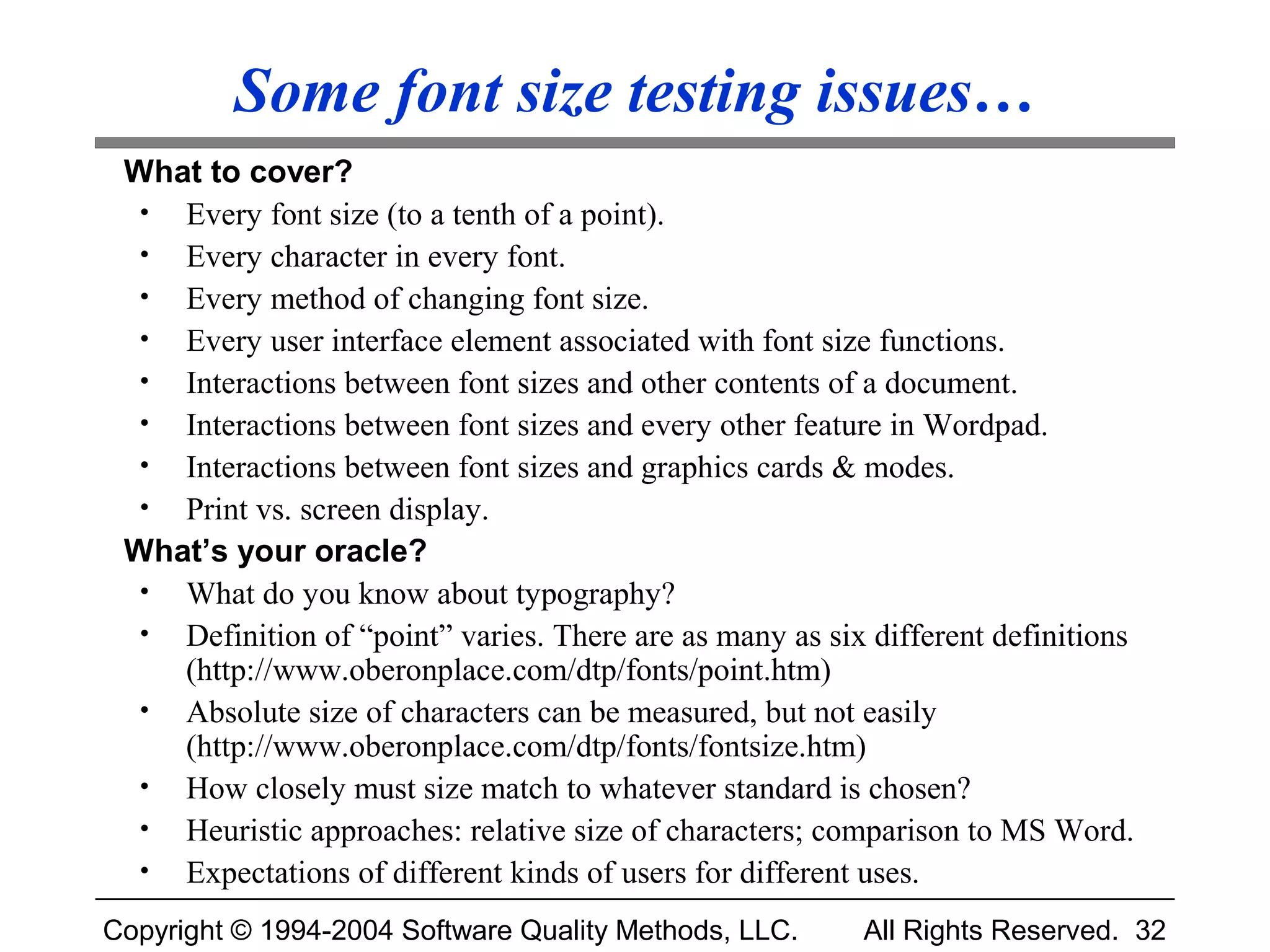 Some font size testing issues…
 What to cover?
  • Every font size (to a tenth of a point).
  • Every character in every font.
  • Every method of changing font size.
  • Every user interface element associated with font size functions.
  • Interactions between font sizes and other contents of a document.
  • Interactions between font sizes and every other feature in Wordpad.
  • Interactions between font sizes and graphics cards & modes.
  • Print vs. screen display.
 What’s your oracle?
  • What do you know about typography?
  • Definition of “point” varies. There are as many as six different definitions
    (http://www.oberonplace.com/dtp/fonts/point.htm)
  • Absolute size of characters can be measured, but not easily
    (http://www.oberonplace.com/dtp/fonts/fontsize.htm)
  • How closely must size match to whatever standard is chosen?
  • Heuristic approaches: relative size of characters; comparison to MS Word.
  • Expectations of different kinds of users for different uses.

Copyright © 1994-2004 Software Quality Methods, LLC.      All Rights Reserved. 32
 