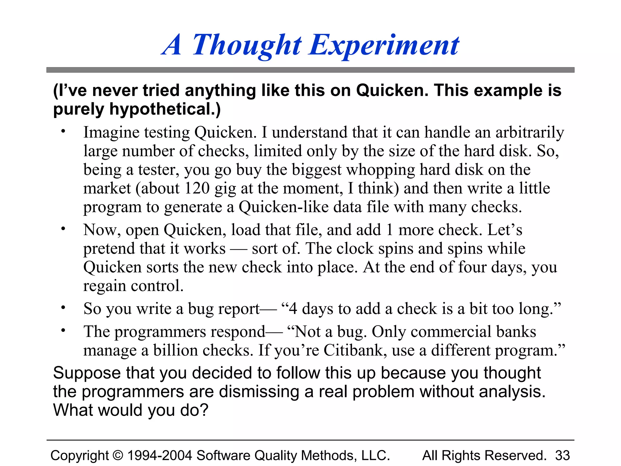 A Thought Experiment
(I’ve never tried anything like this on Quicken. This example is
purely hypothetical.)
 • Imagine testing Quicken. I understand that it can handle an arbitrarily
     large number of checks, limited only by the size of the hard disk. So,
     being a tester, you go buy the biggest whopping hard disk on the
     market (about 120 gig at the moment, I think) and then write a little
     program to generate a Quicken-like data file with many checks.
 • Now, open Quicken, load that file, and add 1 more check. Let’s
     pretend that it works — sort of. The clock spins and spins while
     Quicken sorts the new check into place. At the end of four days, you
     regain control.
 • So you write a bug report— “4 days to add a check is a bit too long.”
 • The programmers respond— “Not a bug. Only commercial banks
     manage a billion checks. If you’re Citibank, use a different program.”
Suppose that you decided to follow this up because you thought
the programmers are dismissing a real problem without analysis.
What would you do?

Copyright © 1994-2004 Software Quality Methods, LLC.   All Rights Reserved. 33
 