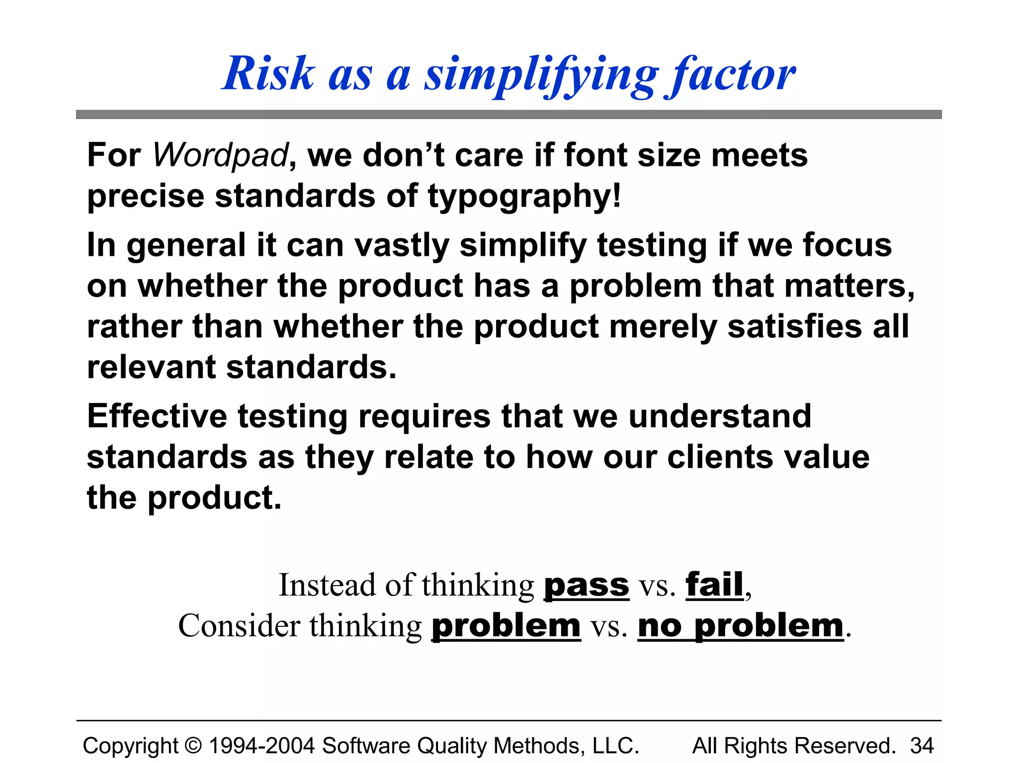 Risk as a simplifying factor
For Wordpad, we don’t care if font size meets
precise standards of typography!
In general it can vastly simplify testing if we focus
on whether the product has a problem that matters,
rather than whether the product merely satisfies all
relevant standards.
Effective testing requires that we understand
standards as they relate to how our clients value
the product.

              Instead of thinking pass vs. fail,
        Consider thinking problem vs. no problem.


Copyright © 1994-2004 Software Quality Methods, LLC.   All Rights Reserved. 34
 