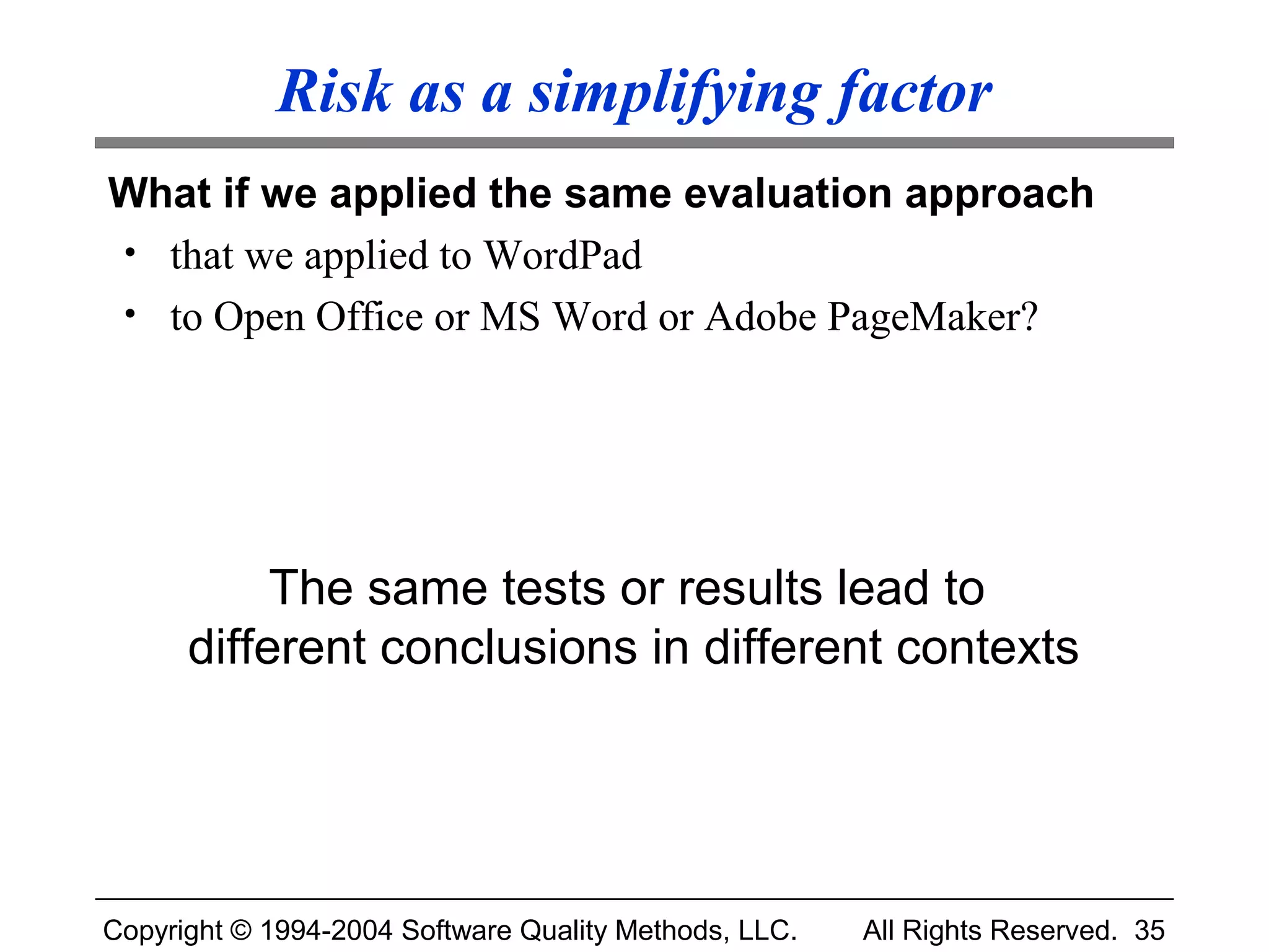 Risk as a simplifying factor
What if we applied the same evaluation approach
• that we applied to WordPad
• to Open Office or MS Word or Adobe PageMaker?




           The same tests or results lead to
      different conclusions in different contexts




Copyright © 1994-2004 Software Quality Methods, LLC.   All Rights Reserved. 35
 
