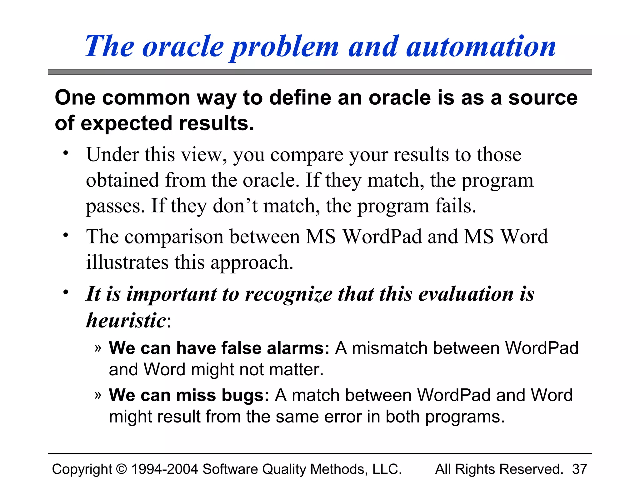 The oracle problem and automation
One common way to define an oracle is as a source
of expected results.
 • Under this view, you compare your results to those
   obtained from the oracle. If they match, the program
   passes. If they don’t match, the program fails.
 • The comparison between MS WordPad and MS Word
   illustrates this approach.
 • It is important to recognize that this evaluation is
   heuristic:
      » We can have false alarms: A mismatch between WordPad
        and Word might not matter.
      » We can miss bugs: A match between WordPad and Word
        might result from the same error in both programs.

Copyright © 1994-2004 Software Quality Methods, LLC.   All Rights Reserved. 37
 
