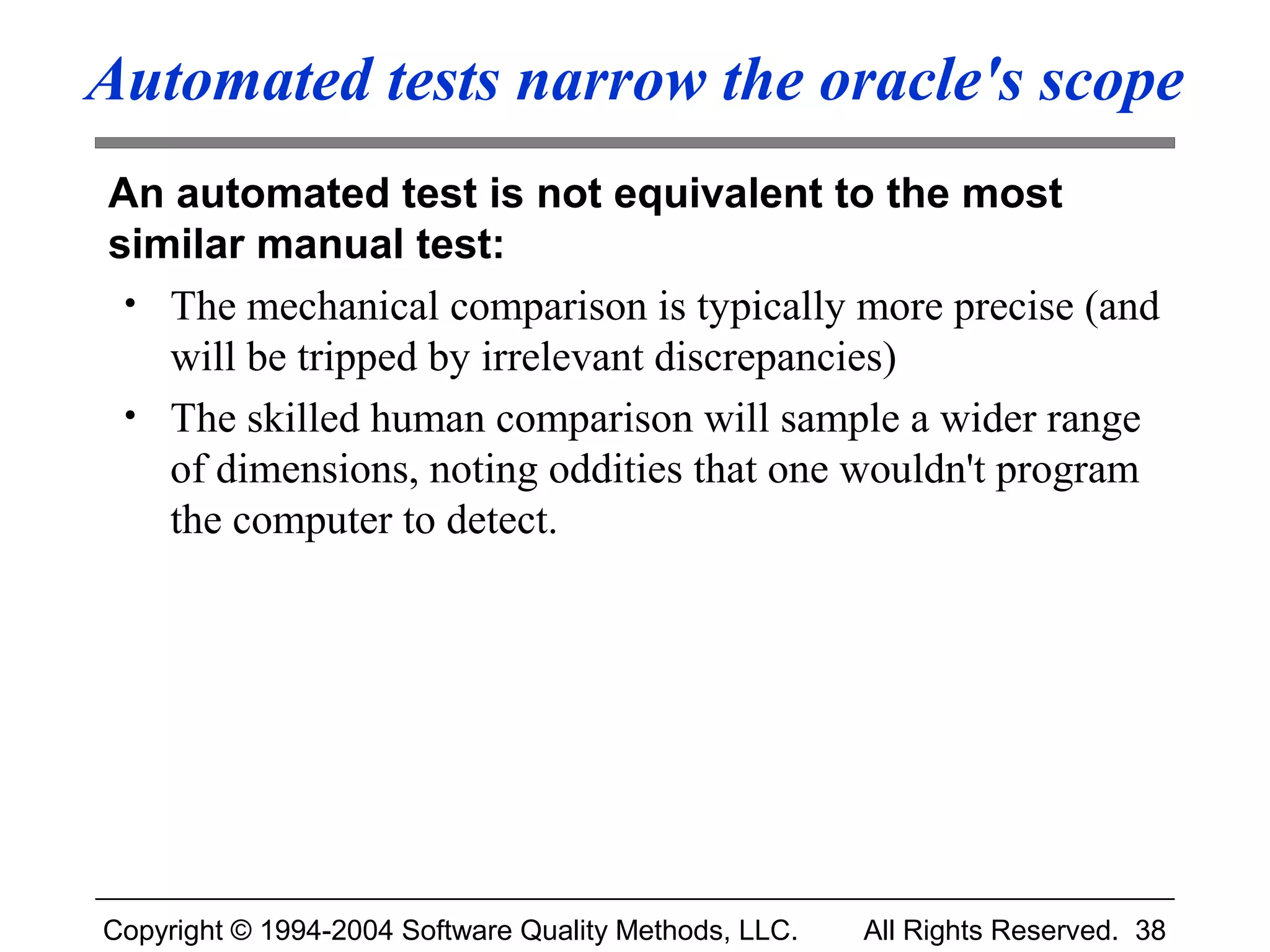 Automated tests narrow the oracle's scope
An automated test is not equivalent to the most
similar manual test:
 • The mechanical comparison is typically more precise (and
   will be tripped by irrelevant discrepancies)
 • The skilled human comparison will sample a wider range
   of dimensions, noting oddities that one wouldn't program
   the computer to detect.




Copyright © 1994-2004 Software Quality Methods, LLC.   All Rights Reserved. 38
 