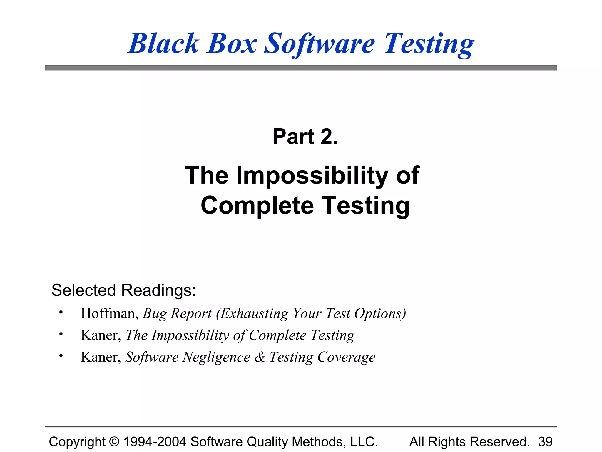 Black Box Software Testing


                                   Part 2.
                     The Impossibility of
                      Complete Testing


Selected Readings:
 •   Hoffman, Bug Report (Exhausting Your Test Options)
 •   Kaner, The Impossibility of Complete Testing
 •   Kaner, Software Negligence & Testing Coverage




Copyright © 1994-2004 Software Quality Methods, LLC.      All Rights Reserved. 39
 
