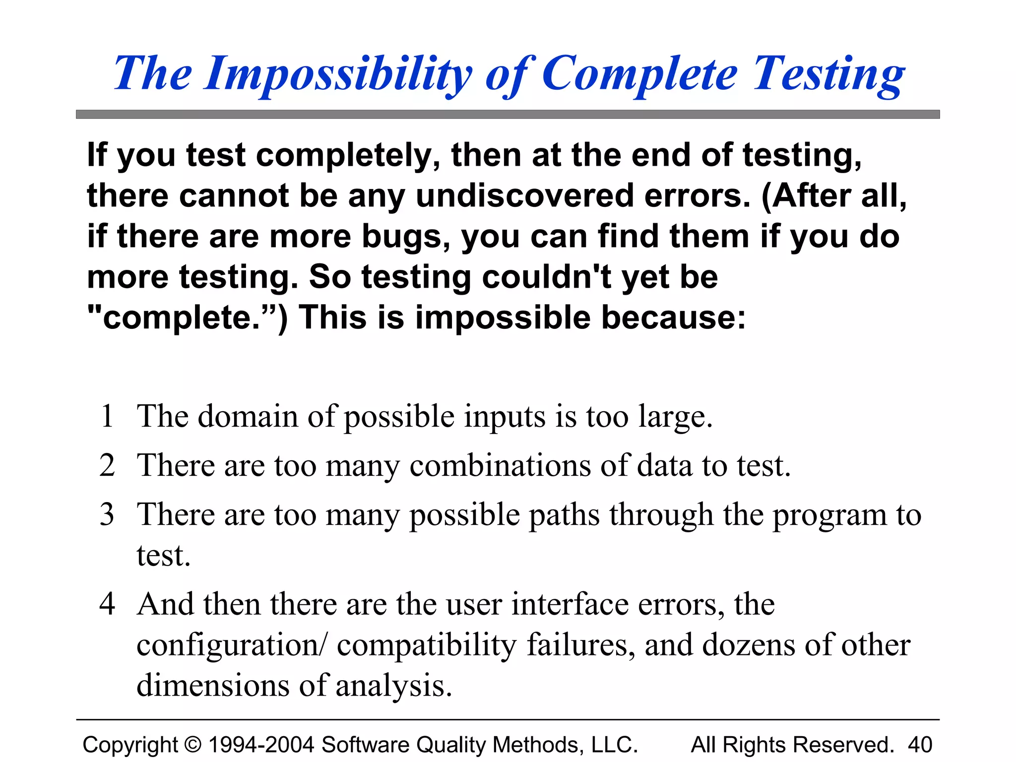 The Impossibility of Complete Testing
If you test completely, then at the end of testing,
there cannot be any undiscovered errors. (After all,
if there are more bugs, you can find them if you do
more testing. So testing couldn't yet be
"complete.”) This is impossible because:

 1 The domain of possible inputs is too large.
 2 There are too many combinations of data to test.
 3 There are too many possible paths through the program to
   test.
 4 And then there are the user interface errors, the
   configuration/ compatibility failures, and dozens of other
   dimensions of analysis.
Copyright © 1994-2004 Software Quality Methods, LLC.   All Rights Reserved. 40
 
