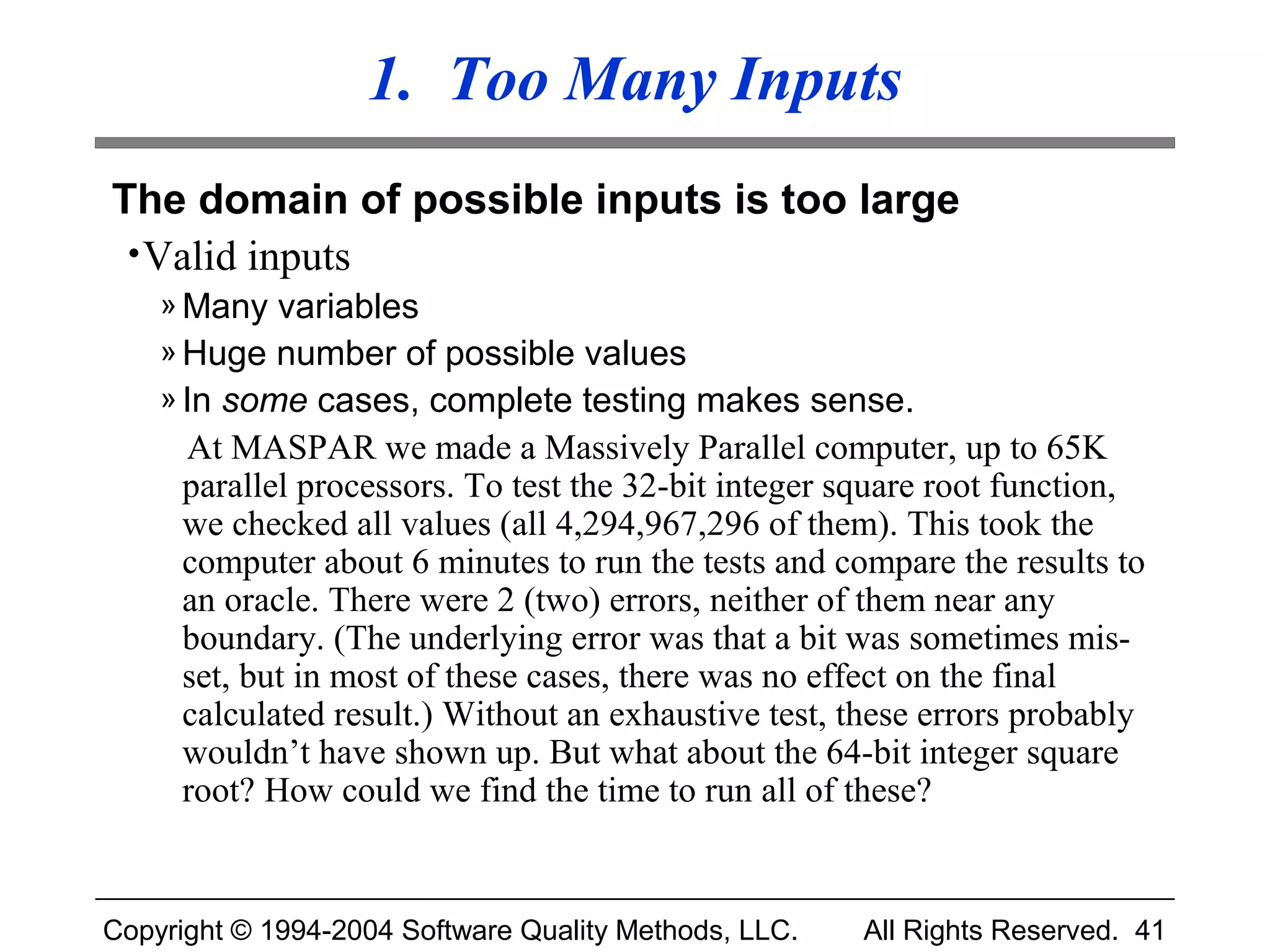 1. Too Many Inputs
The domain of possible inputs is too large
 • Valid inputs
    » Many variables
    » Huge number of possible values
    » In some cases, complete testing makes sense.
     At MASPAR we made a Massively Parallel computer, up to 65K
     parallel processors. To test the 32-bit integer square root function,
     we checked all values (all 4,294,967,296 of them). This took the
     computer about 6 minutes to run the tests and compare the results to
     an oracle. There were 2 (two) errors, neither of them near any
     boundary. (The underlying error was that a bit was sometimes mis-
     set, but in most of these cases, there was no effect on the final
     calculated result.) Without an exhaustive test, these errors probably
     wouldn’t have shown up. But what about the 64-bit integer square
     root? How could we find the time to run all of these?


Copyright © 1994-2004 Software Quality Methods, LLC.   All Rights Reserved. 41
 