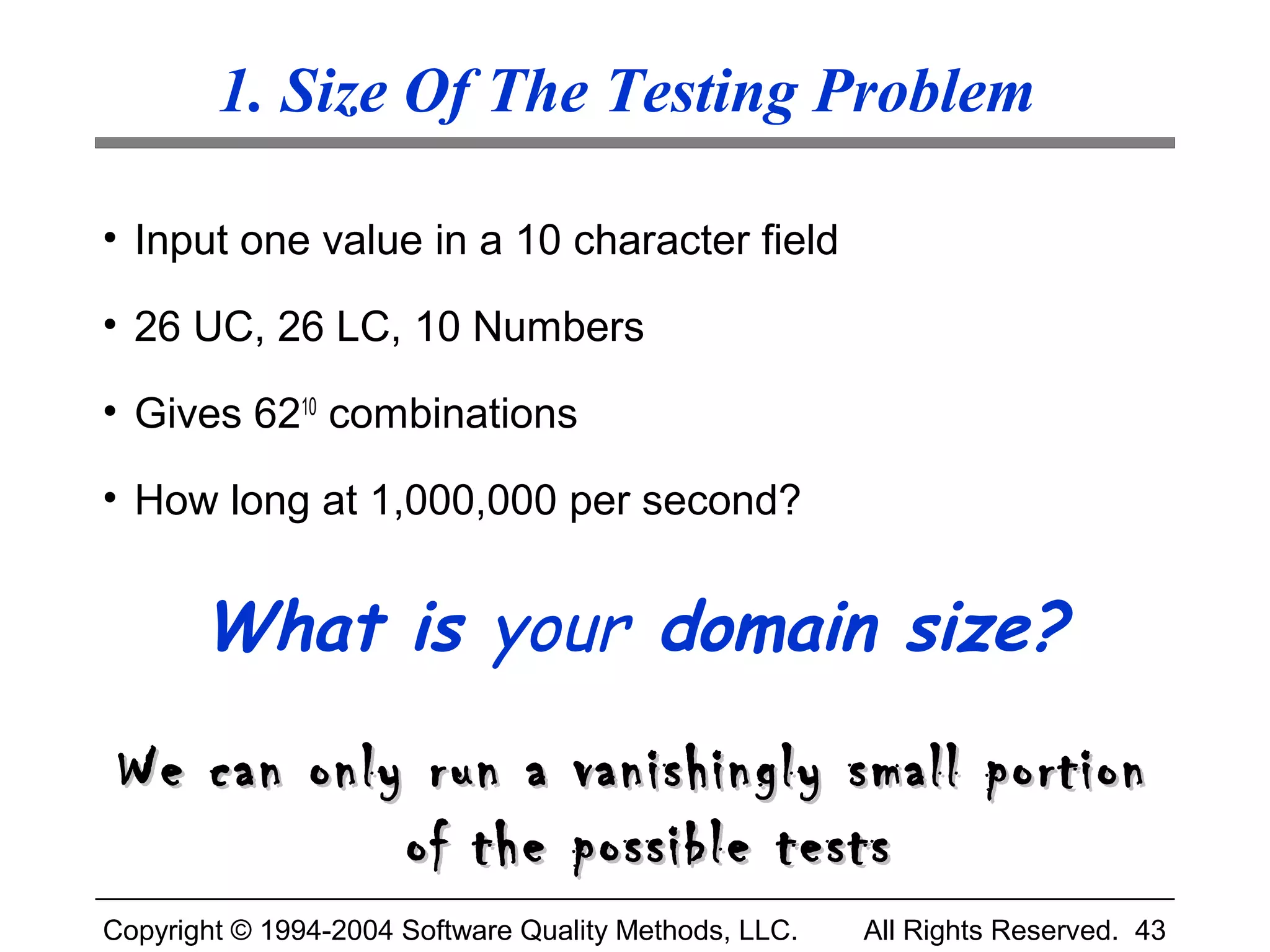 1. Size Of The Testing Problem

• Input one value in a 10 character field

• 26 UC, 26 LC, 10 Numbers

• Gives 6210 combinations

• How long at 1,000,000 per second?


       What is your domain size?
 We can only run a vanishingly small portion
            of the possible tests
Copyright © 1994-2004 Software Quality Methods, LLC.   All Rights Reserved. 43
 