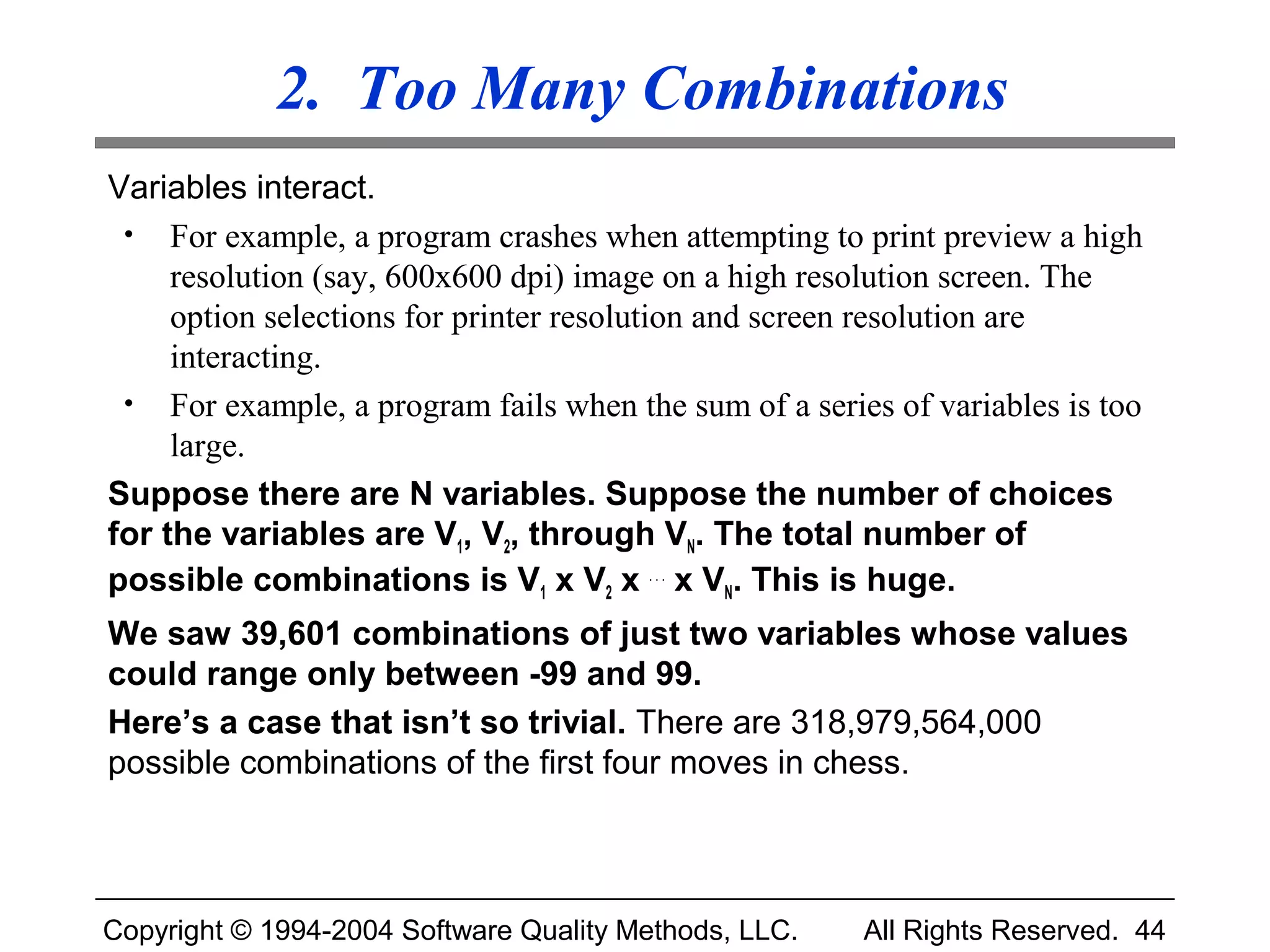 2. Too Many Combinations
Variables interact.
 • For example, a program crashes when attempting to print preview a high
     resolution (say, 600x600 dpi) image on a high resolution screen. The
     option selections for printer resolution and screen resolution are
     interacting.
 • For example, a program fails when the sum of a series of variables is too
     large.
Suppose there are N variables. Suppose the number of choices
for the variables are V1, V2, through VN. The total number of
possible combinations is V1 x V2 x . . . x VN. This is huge.
We saw 39,601 combinations of just two variables whose values
could range only between -99 and 99.
Here’s a case that isn’t so trivial. There are 318,979,564,000
possible combinations of the first four moves in chess.



Copyright © 1994-2004 Software Quality Methods, LLC.   All Rights Reserved. 44
 