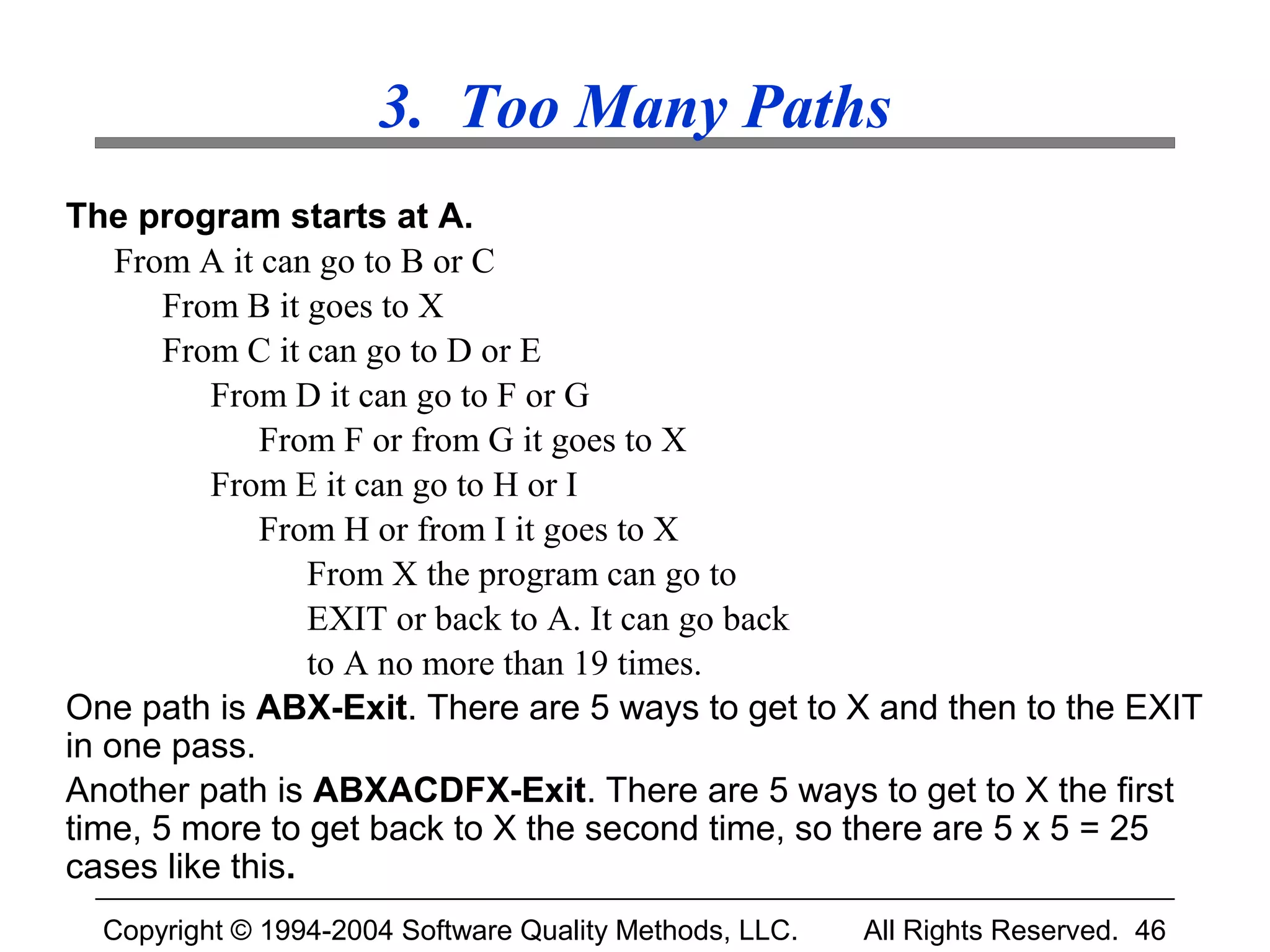 3. Too Many Paths
The program starts at A.
    From A it can go to B or C
       From B it goes to X
       From C it can go to D or E
          From D it can go to F or G
              From F or from G it goes to X
          From E it can go to H or I
              From H or from I it goes to X
                 From X the program can go to
                 EXIT or back to A. It can go back
                 to A no more than 19 times.
One path is ABX-Exit. There are 5 ways to get to X and then to the EXIT
in one pass.
Another path is ABXACDFX-Exit. There are 5 ways to get to X the first
time, 5 more to get back to X the second time, so there are 5 x 5 = 25
cases like this.
  Copyright © 1994-2004 Software Quality Methods, LLC.   All Rights Reserved. 46
 