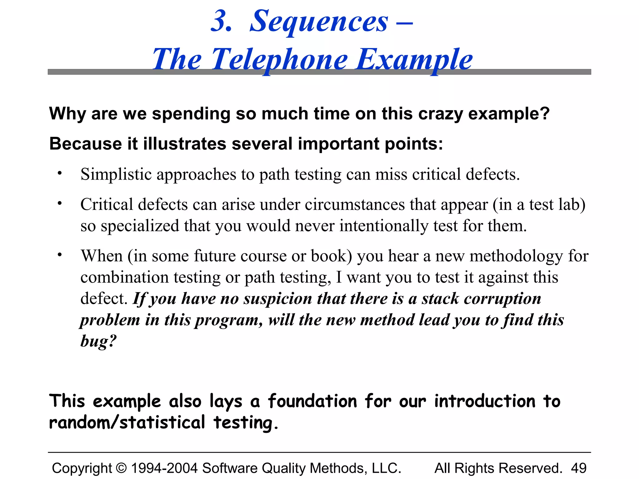 3. Sequences –
              The Telephone Example
Why are we spending so much time on this crazy example?
Because it illustrates several important points:
•   Simplistic approaches to path testing can miss critical defects.
•   Critical defects can arise under circumstances that appear (in a test lab)
    so specialized that you would never intentionally test for them.
•   When (in some future course or book) you hear a new methodology for
    combination testing or path testing, I want you to test it against this
    defect. If you have no suspicion that there is a stack corruption
    problem in this program, will the new method lead you to find this
    bug?


This example also lays a foundation for our introduction to
random/statistical testing.

Copyright © 1994-2004 Software Quality Methods, LLC.   All Rights Reserved. 49
 