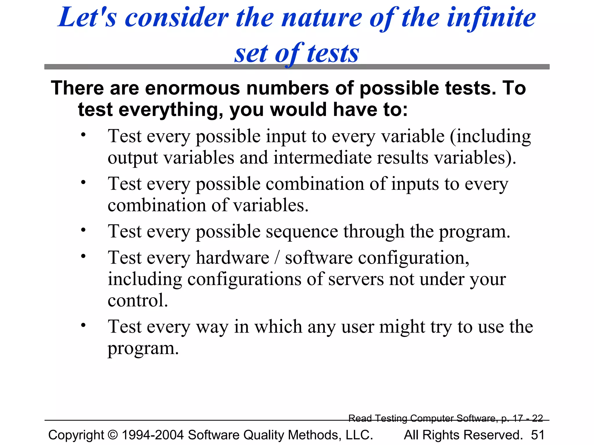 Let's consider the nature of the infinite
                set of tests
There are enormous numbers of possible tests. To
  test everything, you would have to:
   • Test every possible input to every variable (including
      output variables and intermediate results variables).
   • Test every possible combination of inputs to every
      combination of variables.
   • Test every possible sequence through the program.
   • Test every hardware / software configuration,
      including configurations of servers not under your
      control.
   • Test every way in which any user might try to use the
      program.


                                               Read Testing Computer Software, p. 17 - 22
Copyright © 1994-2004 Software Quality Methods, LLC.      All Rights Reserved. 51
 