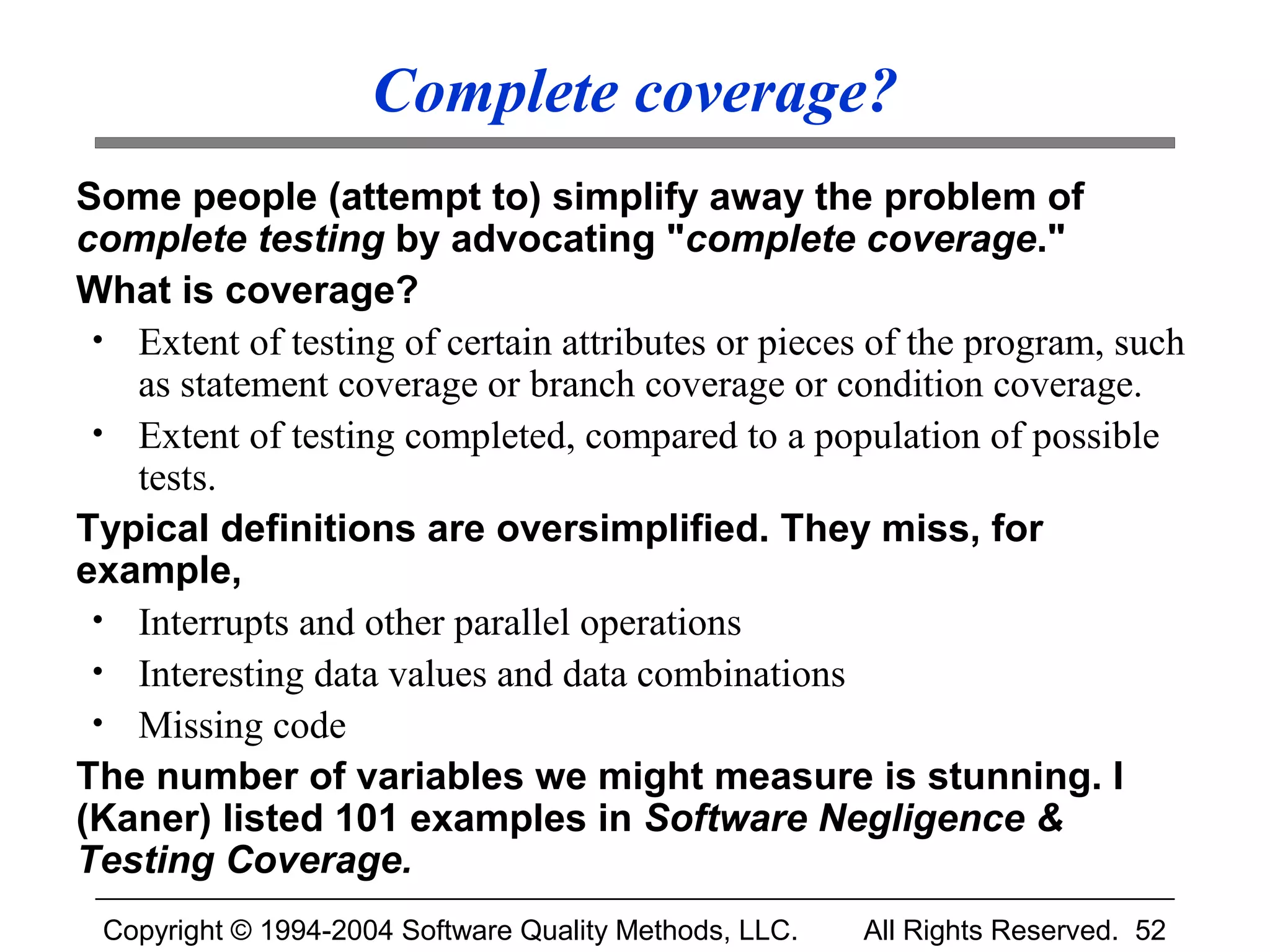Complete coverage?
Some people (attempt to) simplify away the problem of
complete testing by advocating "complete coverage."
What is coverage?
 • Extent of testing of certain attributes or pieces of the program, such
   as statement coverage or branch coverage or condition coverage.
 • Extent of testing completed, compared to a population of possible
   tests.
Typical definitions are oversimplified. They miss, for
example,
 • Interrupts and other parallel operations
 • Interesting data values and data combinations
 • Missing code
The number of variables we might measure is stunning. I
(Kaner) listed 101 examples in Software Negligence &
Testing Coverage.
 Copyright © 1994-2004 Software Quality Methods, LLC.   All Rights Reserved. 52
 