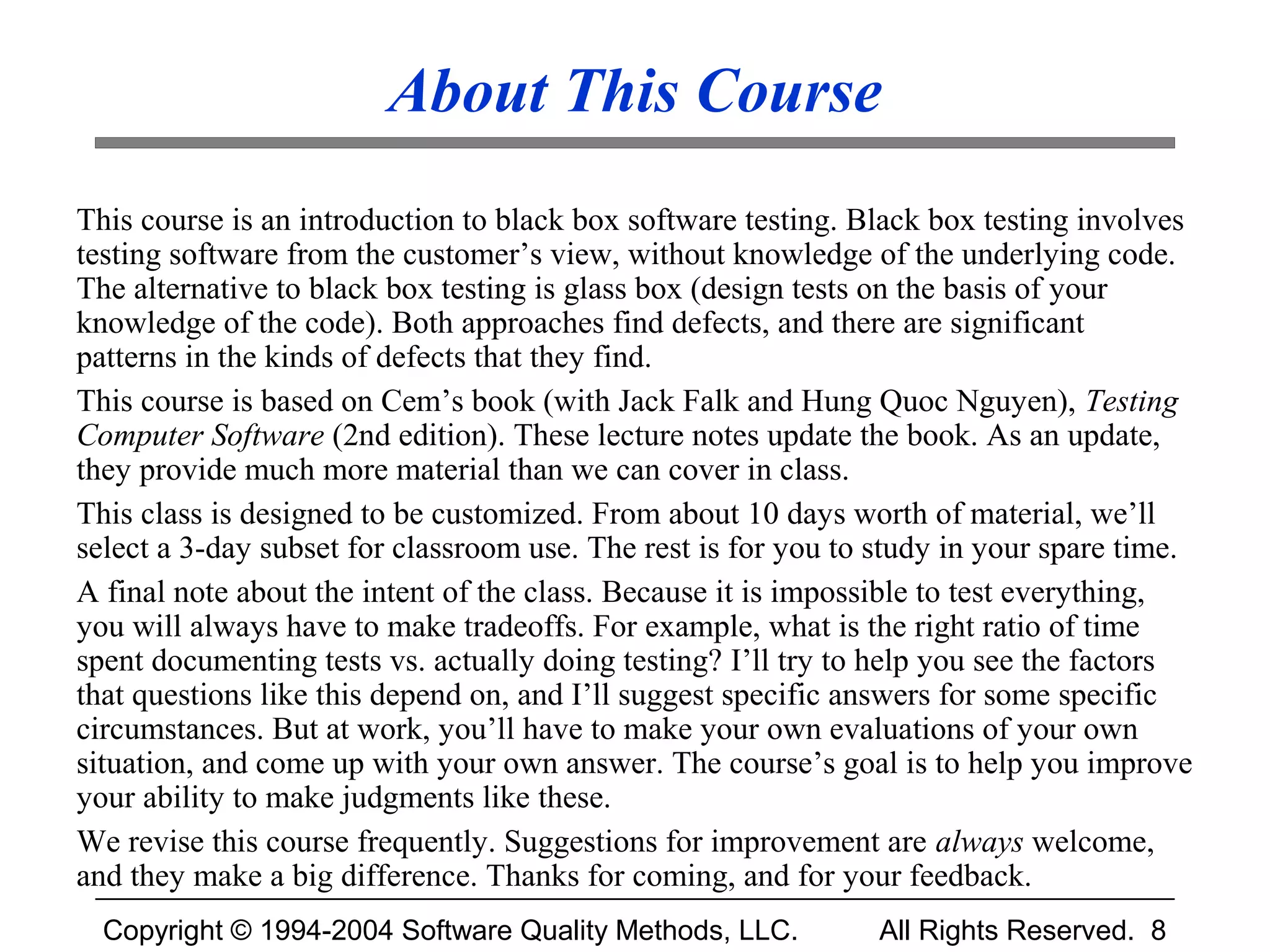 About This Course
This course is an introduction to black box software testing. Black box testing involves
testing software from the customer’s view, without knowledge of the underlying code.
The alternative to black box testing is glass box (design tests on the basis of your
knowledge of the code). Both approaches find defects, and there are significant
patterns in the kinds of defects that they find.
This course is based on Cem’s book (with Jack Falk and Hung Quoc Nguyen), Testing
Computer Software (2nd edition). These lecture notes update the book. As an update,
they provide much more material than we can cover in class.
This class is designed to be customized. From about 10 days worth of material, we’ll
select a 3-day subset for classroom use. The rest is for you to study in your spare time.
A final note about the intent of the class. Because it is impossible to test everything,
you will always have to make tradeoffs. For example, what is the right ratio of time
spent documenting tests vs. actually doing testing? I’ll try to help you see the factors
that questions like this depend on, and I’ll suggest specific answers for some specific
circumstances. But at work, you’ll have to make your own evaluations of your own
situation, and come up with your own answer. The course’s goal is to help you improve
your ability to make judgments like these.
We revise this course frequently. Suggestions for improvement are always welcome,
and they make a big difference. Thanks for coming, and for your feedback.
  Copyright © 1994-2004 Software Quality Methods, LLC.          All Rights Reserved. 8
 